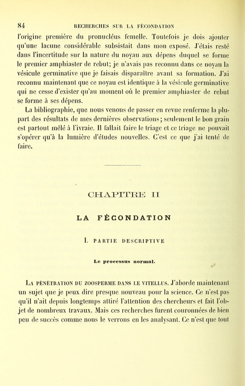 rorigine première du pronucléus femelle. Toutefois je dois ajouter qu’une lacune considérable subsistait dans mon exposé. J’étais resté dans l’incertitude sur la nature du noyau aux dépens duquel se forme le premier amphiaster de rebut; je n’avais pas reconnu dans ce noyau la vésicule germinative que je faisais disparaître avant sa formation. J’ai reconnu maintenant que ce noyau est identique à la vésicule germinative qui ne cesse d’exister qu’au moment où le premier amphiaster de rebut se forme à ses dépens. La bibliographie, que nous venons de passer en revue renferme la plu- part des résultats de mes dernières observations; seulement le bon grain est partout mêlé à l’ivraie. 11 fallait faire le triage et ce triage ne pouvait s’opérer qu’à la lumière d’études nouvelles. C’est ce que j’ai tenté de faire. OH AMTRli: II LA FÉCONDATION I PARTIE DESCRIPTIVE Le procefsisiis normal. La pénétration du zoosperme dans le vitellus. J’aborde maintenant un sujet que je peux dire presque nouveau pour la science. Ce n’est pas qu’il n’ait depuis longtemps attiré l’attention des chercheurs et fait l’ob- jet de nombreux travaux. Mais ces recherches furent couronnées de bien peu de succès comme nous le verrons en les analysant. Ce n’est que tout