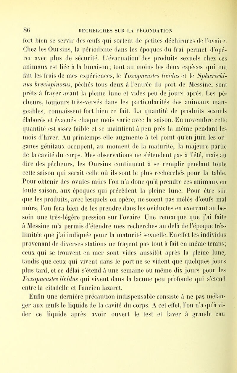 forl bien se seevii' des œiits qui sorteul de peliles décliimres de lovaire. Cliez les Oursins, la périodicilé dans les ë[)0(|ues du iVai peruiel d’opé- rer avec plus de sécurilé. L’évacualioii des produits sexuels chez ces animaux est liée à la lunaison; tout au moins les deux espèces qui ont but les Irais de mes expériences, le Toxoj)neu,'>lcs lividus et le Sphœrechi- nus hrcvispijiosus, péchés tous deux à rentrée du [lort de Messine, sont prêts à IVayer avant la pleine lune et vides peu de jours après. Les pé- cheurs, toujours très-vei’sés dans les particularités des animaux man- i^eahles, connaissent fort bien ce lait. La ((uanlité de produits sexuels élaborés et évacués cinupie mois varie avec la saison. En novembre cette quantité est assez faible et se maintient à peu près la môme pendant les mois d’hiver. Au prinlenqis elle augmente à tel point qu’en juin les or- ganes génitaux occupent, au moment de la maturité, la majeure partie de la cavité du corps. Mes observations ne s’étendent pas à l’été, mais au dire des pécheurs, les Ouisins continuent à se remplir pendant toute cette saison qui serait celle où ils sont le plus recherchés pour la table. Pour obtenir des ovules mûrs l’on n’a donc qu’à prendre ces animaux en toute saison, aux époques qui précèdent la pleine lune. Pour être sûr ([ue les [troduils, avec lesquels on opère, ne soient pas mêlés d’œufs mal mûrs, l’on fera bien de les prendre dans les oviductes en exerçant au be- soin une très-légère pression sur l’ovaire. Une remarque (|ue j’ai faite à Messine m’a [)ermis d’étendre mes recherches au delà de l’époque très- limitée (jiie j’ai indiquée pour la maturité sexuelle. En elîet les individus provenant de diverses stations ne frayent pas tout à fait en même temps; ceux qui se trouvent en mer sont vides aussitôt après la pleine lune^ tandis que ceux qui vivent dans le port ne se vident que quelques jours plus tard, et ce délai s’étend à une semaine ou même dix jours pour les Toxopneustes lividus qui vivent dans la lacune peu profonde qui s’étend enti’e la citadelle et l’ancien lazaret. Enlin une dernière précaution indispensable consiste à ne pas mélan- ger aux œufs le liquide de la cavité du corps. A cet elTet, l’on n’a qu’à vi- dei‘ ce liquide après avoir ouvert le test et laver à grande eau