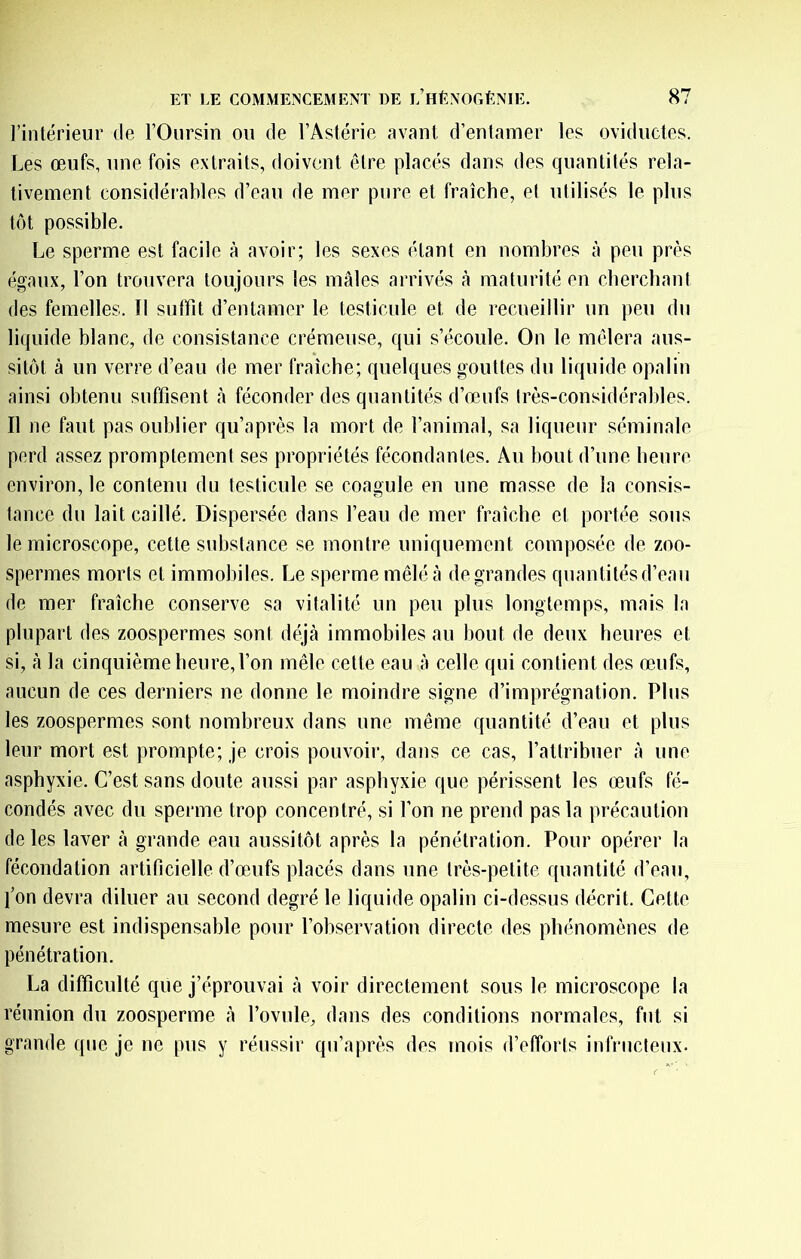 l’intérieur de l’Oursin ou de l’Astérie avant d’entamer les oviductes. Les œufs, une fois extraits, doivent être placés dans des quantités rela- tivement considérables d’eau de mer pure et fraîche, et utilisés le plus tôt possible. Le sperme est facile à avoir; les sexes étant en nombres à peu près égaux, l’on trouvera toujours les mâles arrivés à maturité en cbercbant des femelles. Il suffit d’entamer le testicule et de recueillir un peu du liquide blanc, de consistance crémeuse, qui s’écoule. On le mêlera aus- sitôt à un verre d’eau de mer fraîche; quelques gouttes du liquide opalin ainsi obtenu suffisent à féconder des quantités d’œufs Irès-considéraldes. Il ne faut pas oublier qu’après la mort de l’animal, sa liqueur séminale perd assez promptement ses propriétés fécondantes. Au bout d’une heure environ, le contenu du testicule se coagule en une masse de la consis- tance du lait caillé. Dispersée dans l’eau de mer fraîche et portée sous le microscope, cette substance se montre uniquement composée de zoo- spermes morts et immobiles. Le sperme mêlé à de grandes quantités d’eau de mer fraîche conserve sa vitalité un peu plus longtemps, mais la plupart des zoospermes sont déjà immobiles au bout de deux heures et si, à la cinquième heure, l’on mêle cette eau à celle qui contient des œufs, aucun de ces derniers ne donne le moindre signe d’imprégnation. Plus les zoospermes sont nombreux dans une même quantité d’eau et plus leur mort est prompte; je crois pouvoir, dans ce cas, l’attribuer à une asphyxie. C’est sans doute aussi par asphyxie que périssent les œufs fé- condés avec du sperme trop concentré, si l’on ne prend pas la précaution de les laver à grande eau aussitôt après la pénétration. Pour opérer la fécondation artificielle d’œufs placés dans une très-petite quantité d’eau, l’on devra diluer au second degré le liquide opalin ci-dessus décrit. Cette mesure est indispensable pour l’observation directe des phénomènes de pénétration. La difficulté que j’éprouvai à voir directement sous le microscope la réunion du zoosperme à l’ovule, dans des conditions normales, fut si grande que je ne pus y réussir qu’après des mois d’efforts infructenx.