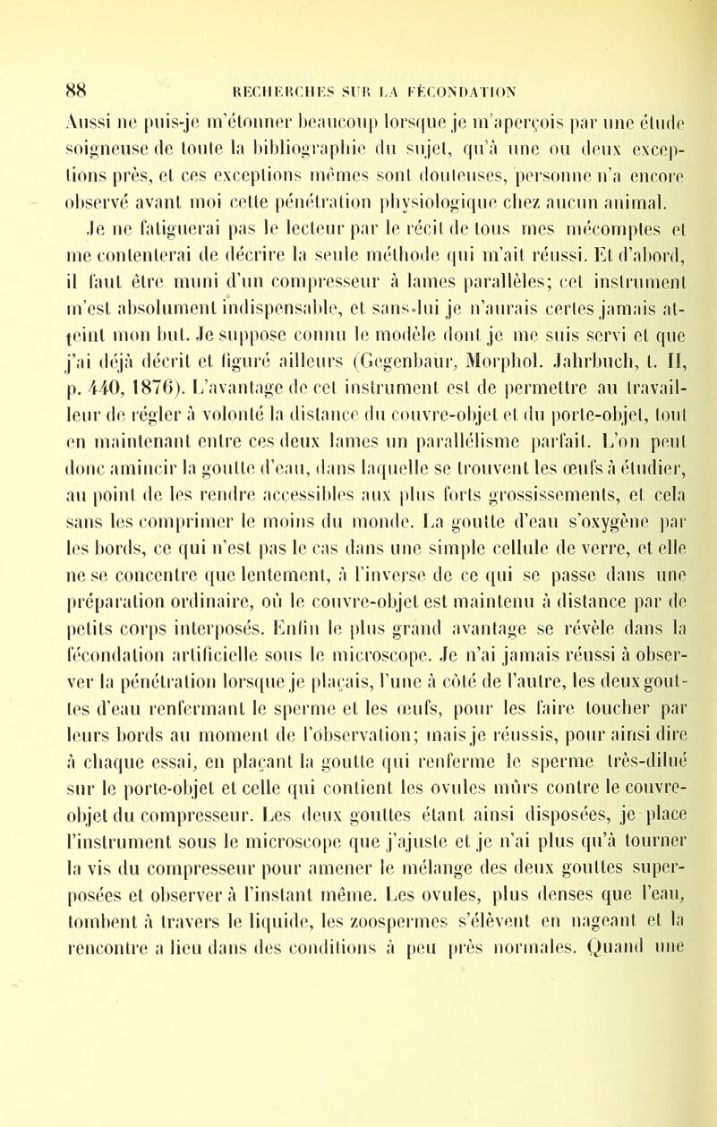 Aussi lie puis-je m’étounee lie;uicou|) lorsque je in’;iperçois par une élude soigneuse de loule la Itihliograpliie du sujet, qu’à une ou deux excep- tions près, et ces exceptions memes sont douteuses, personne n’a encore observé avant moi cette pénétration physiologique chez aucun animal. .le ne fatiguerai pas le lecteur par le récit de tous mes mécomptes et me contenterai de décrire la seule méthode qui m’ait réussi. Et d’aliord, il faut être muni d’nn compresseur à lames parallèles; cet instrument m’est absolument indispensable, et sans.lui je n’aurais certes jamais at- teint mon but. Je suppose connu le modèle dont je me suis servi et que j’ai déjà décrit et figuré ailleurs (Gegenbaur, Morphol. Jahrbucli, t. lî, p, 440, 1876). L’avantage de cet instrument est de permettre au travail- leur de régler à volonté la disfance du couvre-objet et du porte-objet, tout en maintenant entre ces deux lames un parallélisme jiarfait. L’on peut donc amincir la goutte d’eau, dans laquelle se trouvent les œufs à étudier, au point de les rendre accessibles aux [tins forts grossissements, et cela sans les comprimer le moins du monde, l^a goutte d’eau s’oxygène par les bords, ce qui n’est pas le cas dans une simple cellule de verre, et elle ne se concentre que lentement, à l’inverse de ce qui se passe dans une préparation ordinaire, où le couvre-objet est maintenu à distance par de petits corps interposés. Enlln le plus grand avantage se révèle dans la fécondation artificielle sous le microscope. Je n’ai jamais réussi à obser- ver la pénétration lorsque je plaçais, l’une à côté de l’autre, les deux gout- tes d’eau renfermant le sperme et les œufs, pour les faire toucher par leurs bords au moment de l’Observation; mais je réussis, pour ainsi dire à chaque essai, en plaçant la goutte qui renferme le sperme très-dilué sur le porie-ohjet et celle ([iii contient les ovules murs contre le couvre- objet du compresseur. Les deux gouttes étant ainsi disposées, je place l’instrument sous le microscope que j’ajuste et je n’ai plus qu’à tourner la vis du compresseur pour amener le mélange des deux gouttes super- posées et observer à l’instant même. Les ovules, plus denses que l’eau, tombent à travers le liquide, les zoospermes s’élèvent en nageant et la rencontre a lieu dans des conditions à peu près normales. Quand une