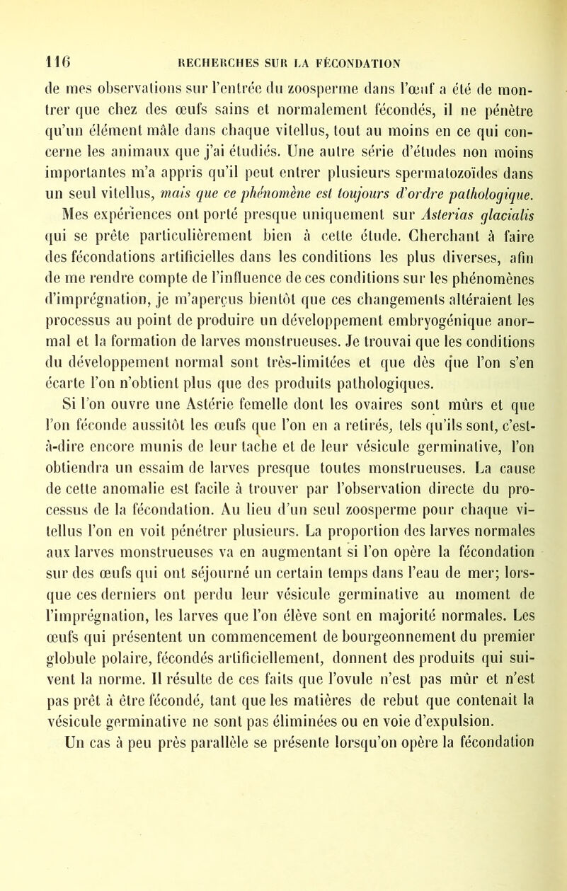 de mes observalions sur l’entrée du zoosperme dans l’œiit' a été de mon- trer que chez des œufs sains et normalement fécondés, il ne pénètre qu’un élément male dans chaque vitellus, tout au moins en ce qui con- cerne les animaux que j’ai étudiés. Une autre série d’études non moins importantes m’a appris qu’il peut entrer plusieurs spermatozoïdes dans un seul vitellus, mais que ce phénomène est toujours d’ordre pathologique. Mes expériences ont porté presque uniquement sur Asterias glacialis qui se prête particulièrement bien tà cette étude. Cherchant à faire des fécondations artificielles dans les conditions les plus diverses, afin de me rendre compte de l’influence de ces conditions sur les phénomènes d’imprégnation, je m’aperçus bientôt que ces changements altéraient les processus au point de produire un développement embryogénique anor- mal et la formation de larves monstrueuses. Je trouvai que les conditions du développement normal sont très-limitées et que dès q*ue l’on s’en écarte l’on n’obtient plus que des produits pathologiques. Si l’on ouvre une Astérie femelle dont les ovaires sont mûrs et que l’on féconde aussitôt les œufs que l’on en a retirés, tels qu’ils sont, c’est- à-dire encore munis de leur tache et de leur vésicule germinative, l’on obtiendra un essaim de larves presque toutes monstrueuses. La cause de cette anomalie est facile à trouver par l’observation directe du pro- cessus de la fécondation. Au lieu d’un seul zoosperme pour chaque vi- tellus l’on en voit pénétrer plusieurs. La proportion des larves normales aux larves monstrueuses va en augmentant si l’on opère la fécondation sur des œufs qui ont séjourné un certain temps dans l’eau de mer; lors- que ces derniers ont perdu leur vésicule germinative au moment de l’imprégnation, les larves que l’on élève sont en majorité normales. Les œufs qui présentent un commencement de bourgeonnement du premier globule polaire, fécondés artificiellement, donnent des produits qui sui- vent la norme. Il résulte de ces faits que l’ovule n’est pas mûr et n’est pas prêt à être fécondé, tant que les matières de rebut que contenait la vésicule germinative ne sont pas éliminées ou en voie d’expulsion. Un cas à peu près parallèle se présente lorsqu’on opère la fécondation