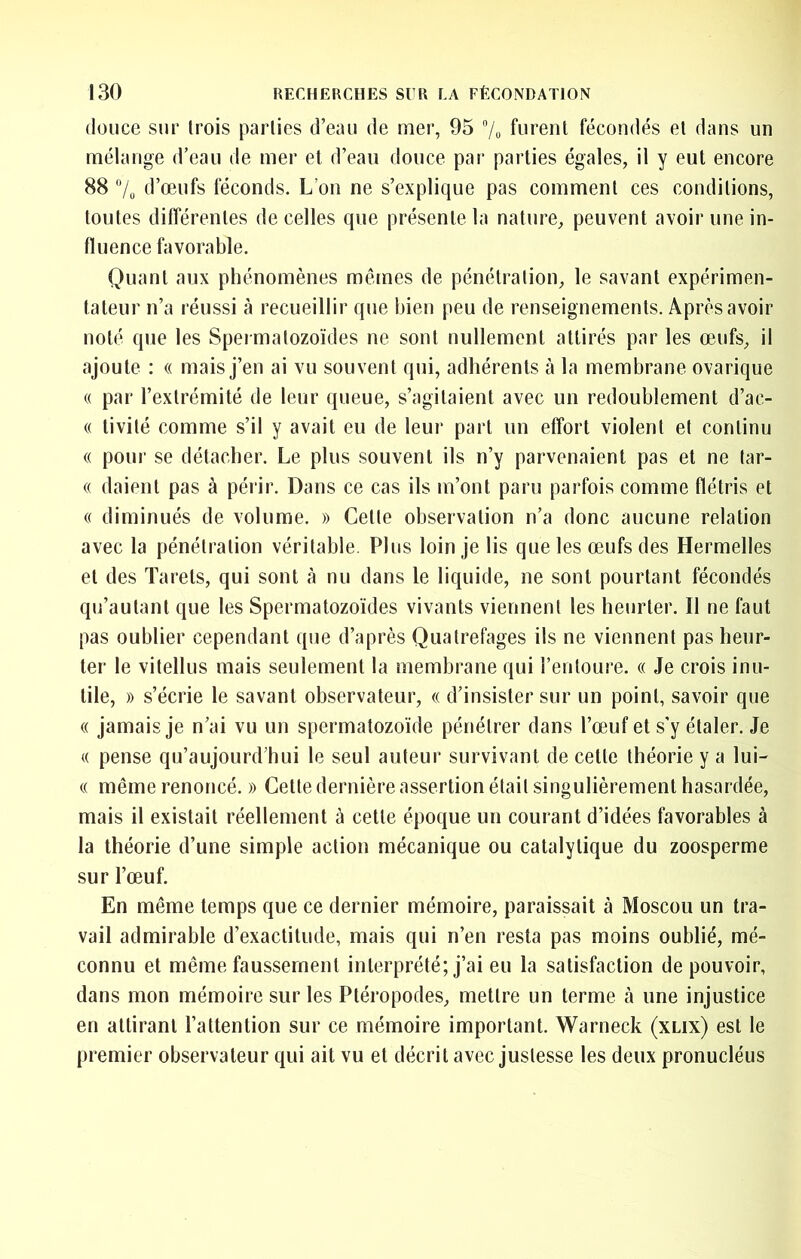 douce sur trois parties d’eau de mer, 95 /ü furent fécondés et dans un mélange d’eau de mer et d’eau douce par parties égales, il y eut encore 88 7ü d’œufs féconds. L’on ne s’explique pas comment ces conditions, toutes différentes de celles que présente la nature, peuvent avoir une in- fluence favorable. Quant aux phénomènes mêtnes de pénétration, le savant expérimen- tateur n’a réussi à recueillir que bien peu de renseignements. Après avoir noté que les Spermatozoïdes ne sont nullement attirés par les œufs, il ajoute : « mais j’en ai vu souvent qui, adhérents à la membrane ovarique « par l’extrémité de leur queue, s’agitaient avec un redoublement d’ac- « livité comme s’il y avait eu de leur part un effort violent et continu (( pour se détacher. Le plus souvent ils n’y parvenaient pas et ne tar- (( daient pas à périr. Dans ce cas ils m’ont paru parfois comme flétris et (( diminués de volume. » Cette observation n’a donc aucune relation avec la pénétration véritable. Plus loin je lis que les œufs des Hermelles et des Tarets, qui sont à nu dans le liquide, ne sont pourtant fécondés qu’autant que les Spermatozoïdes vivants viennent les heurter. Il ne faut pas oublier cependant que d’après Quatrefages ils ne viennent pas heur- ter le vitellus mais seulement la membrane qui l’entoure. « Je crois inu- tile, )) s’écrie le savant observateur, « d’insister sur un point, savoir que « jamais je n’ai vu un spermatozoïde pénétrer dans l’œuf et s’y étaler. Je (( pense qu’aujourd’hui le seul auteur survivant de cette théorie y a lui- (( même renoncé. » Cette dernière assertion était singulièrement hasardée, mais il existait réellement à cette époque un courant d’idées favorables à la théorie d’une simple action mécanique ou catalytique du zoosperme sur l’œuf. En même temps que ce dernier mémoire, paraissait à Moscou un tra- vail admirable d’exactitude, mais qui n’en resta pas moins oublié, mé- connu et même faussement interprété; j’ai eu la satisfaction de pouvoir, dans mon mémoire sur les Ptéropodes, mettre un terme cà une injustice en attirant l’attention sur ce mémoire important. Warneck (xlix) est le premier observateur qui ait vu et décrit avec justesse les deux pronucléus