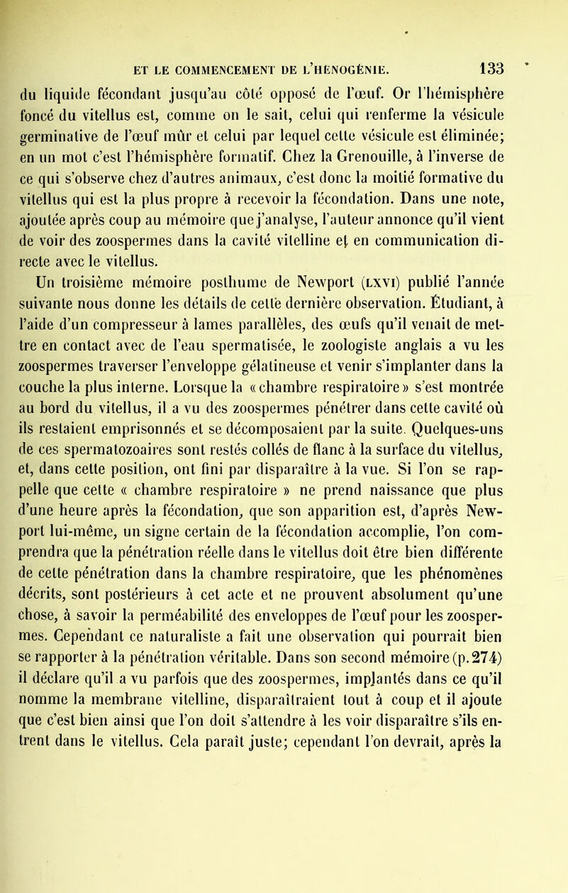 du liquide fécondant jusqu’au côté opposé de l’œuf. Or l’hémisphère foncé du vitellus est, comme on le sait, celui qui renferme la vésicule germinative de l’œuf mûr et celui par lequel cette vésicule est éliminée; en un mot c’est l’hémisphère formatif. Chez la Grenouille, à l’inverse de ce qui s’observe chez d’autres animaux, c’est donc la moitié formative du vitellus qui est la plus propre à recevoir la fécondation. Dans une note, ajoutée après coup au mémoire que j’analyse, l’auteur annonce qu’il vient de voir des zoospermes dans la cavité vitelline e|, en communication di- recte avec le vitellus. Un troisième mémoire posthume de Newport (lxvi) publié l’année suivante nous donne les détails de cette dernière observation. Étudiant, à l’aide d’un compresseur à lames parallèles, des œufs qu’il venait de met- tre en contact avec de l’eau spermatisée, le zoologiste anglais a vu les zoospermes traverser l’enveloppe gélatineuse et venir s’implanter dans la couche la plus interne. Lorsque la «chambre respiratoire» s’est montrée au bord du vitellus, il a vu des zoospermes pénétrer dans cette cavité où ils restaient emprisonnés et se décomposaient par la suite. Quelques-uns de ces spermatozoaires sont restés collés de flanc à la surface du vitellus, et, dans cette position, ont fini par disparaître à la vue. Si l’on se rap- pelle que celte « chambre respiratoire » ne prend naissance que plus d’une heure après la fécondation, que son apparition est, d’après New- port lui-même, un signe certain de la fécondation accomplie, l’on com- prendra que la pénétration réelle dans le vitellus doit être bien différente de celte pénétration dans la chambre respiratoire, que les phénomènes décrits, sont postérieurs à cet acte et ne prouvent absolument qu’une chose, à savoir la perméabilité des enveloppes de l’œuf pour les zoosper- mes. Cependant ce naturaliste a fait une observation qui pourrait bien se rapporter à la pénétration véritable. Dans son second mémoire (p.274) il déclare qu’il a vu parfois que des zoospermes, impjantés dans ce qu’il nomme la membrane vitelline, disparaîtraient tout à coup et il ajoute que c’est bien ainsi que l’on doit s’attendre à les voir disparaître s’ils en- trent dans le vitellus. Gela paraît juste; cependant l’on devrait, après la