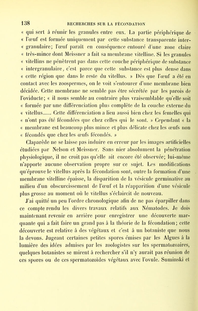 « qui sert à réunir les granules entre eux. La partie périphérique de « l’œuf est formée uniquement par cette substance transparente inter- « granulaire; l’œuf paraît en conséquence entouré d’une zone claire « très-mince dont Meissner a fait sa membrane vilelline. Si les granules (( vitellins ne pénètrent pas dans cette couche périphérique de substance « intergranulaire, c’est parce que cette substance est plus dense dans (( cette région que dans le reste du vitellus. » Dès que l’œuf a été en contact avec les zoospermes, on le voit s’entourer d’une membrane bien décidée. Cette membrane ne semble pas être sécrétée par les parois de l’oviducte; « il nous semble au contraire plus vraisemblable qu’elle soit (( formée par une différenciation plus complète de la couche externe du « vitellus Celte dilîérencialion a lieu aussi bien chez les femelles qui « n’ont pas été fécondées que chez celles qui le sont. » Cependant « la (( membrane est beaucoup plus mince et plus délicate chez les œufs non « fécondés que chez les œmfs fécondés. » Claparède ne se laisse pas induire en erreur par les images artificielles étudiées par Nelson et Meissner. Sans nier absolument la pénétration physiologique, il ne croit pas qu’elle ail encore été observée; lui-même n’apporte aucune observation propre sur ce sujet. Les modifications qu’éprouve le vitellus après la fécondation sont, outre la formation d’une membrane vilelline épaisse, la disparition de la vésicule germinative au milieu d’un obscurcissement de l’œuf et la réapparition d’une vésicule plus grosse au moment où le vitellus s’éclaircit de nouveau. J’ai quitté un peu l’ordre chronologique afin de ne pas éparpiller dans ce compte rendu les divers travaux relatifs aux Nématodes. Je dois maintenant revenir en arrière pour enregistrer une découverte mar- quante qui a fait faire un grand pas à la théorie de la fécondation; cette découverte est relative à des végétaux et c’est à un botaniste que nous la devons. Jugeant certaines petites spores émises par les Algues à la lumière des idées admises par les zoologistes sur les spermatozoaires, quelques botanistes se mirent à rechercher s’il n’y aurait pas réunion de ces spores ou de ces spermatozoïdes végétaux avec l’ovule. Suminski et