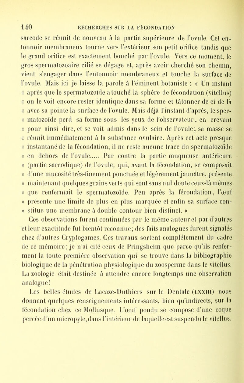 sarcocle se réunit de nouveau cà la partie supérieure de l’ovule. Gel en- tonnoir membraneux tourne vers rexlérieur son petit orifice tandis que le grand orifice est exactement bouché par l’ovule. Vers ce moment, le gros spermatozoaire cilié se dégage et, après avoir cherché son chemin, vient s’engager dans l’entonnoir membraneux et touche la surface de l’ovule. Mais ici je laisse la parole cà l’éminent botaniste ; « Un instant « après que le spermatozoïde a touché la sphère de fécondation (vitellus) « on le voit encore rester identique dans sa forme et tâtonner de ci de là (( avec sa pointe la surface de l’ovule. Mais déjà l’instant d’après, le sper- (( matozoïde perd sa forme sous les yeux de l’observateur, en crevant (( pour ainsi dire, et se voit admis dans le sein de l’ovule; sa masse se « réunit immédiatement à la substance ovnlaire. Après cet acte pi’esque (( instantané de la fécondation, il ne reste aucune trace du spermatozoïde « en dehors de l’ovule Par contre la partie muqueuse antérieure (( (partie sarcodique) de l’ovule, qui, avant la fécondation, se composait (( d’une mucosité très-finement ponctuée et légèrement jaunâtre, présente « maintenant (jnelques grains verts qui sont sans nul doute ceux-là mêmes « que renfermait le spermatozoïde. Peu après la fécondation, l’œuf (( présente une limite de pins en plus marquée et enfin sa surface con- (( stilue une membrane à double contour bien distinct. » Ces observations furent continuées par le même auteur et par d’autres et leur exactitude fut bientôt reconnue; des faits analogues furent signalés chez d’autres Cryptogames. Ces travaux sortent complètement du cadre de ce mémoire; je n’ai cité ceux de Pringsheim que parce qu’ils renfer- ment la toute première observation qui se trouve dans la bibliographie biologique de la pénétration physiologique du zoosperme dans le vitellus. La zoologie était destinée à attendre encore longtemps une observation analogue! Les belles éludes de Lacaze-Duthiers sur le Dentale (lxxhi) nous donnent quelques renseignements intéressants, bien qu’indirects, sur la fécondation chez ce Mollusque. L’œuf pondu se compose d’une coque percée d’un micropyle,dans l’intérieur de laquelle est suspendu le vitellus.