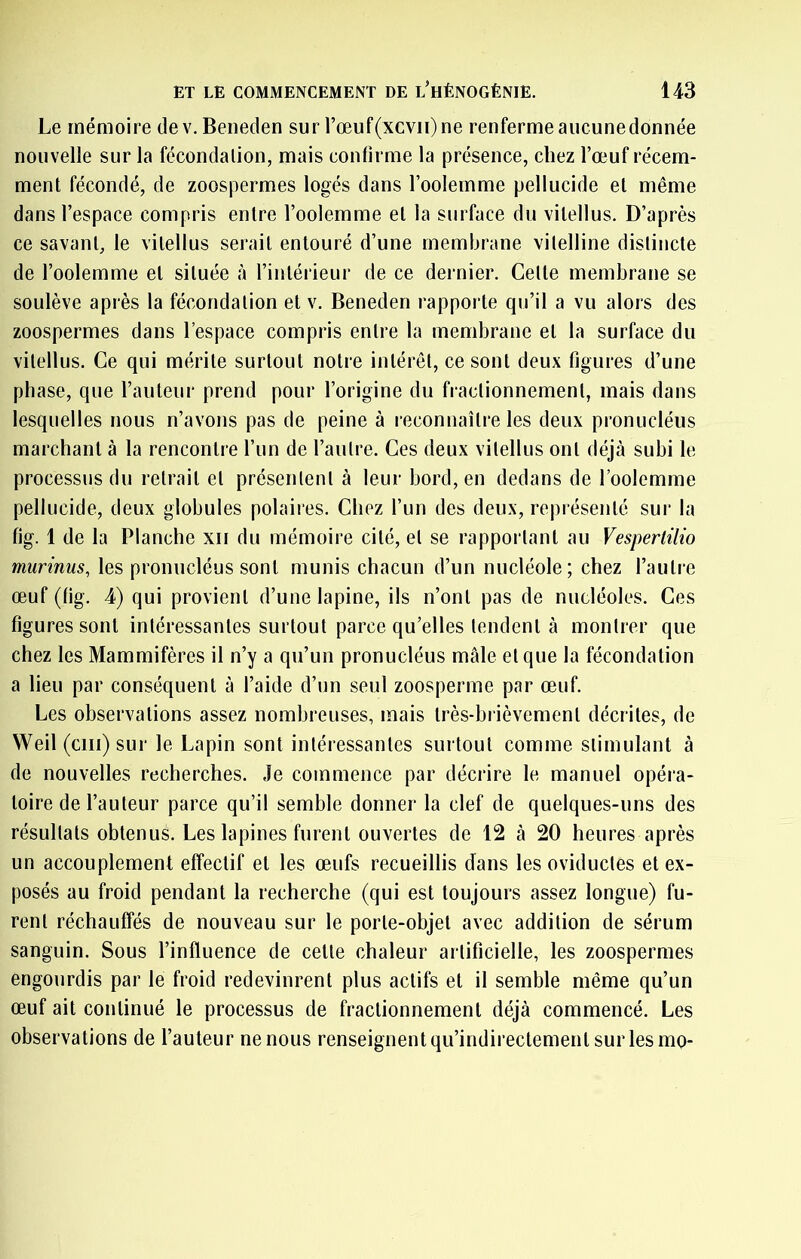 Le mémoire dev. Beneden sur rœuf(xcvii)ne renferme aucune donnée nouvelle sur la fécondation, mais confirme la présence, chez l’œuf récem- ment fécondé, de zoospermes logés dans Foolemme pellucide et même dans l’espace compris entre l’oolemme et la surface du vitellus. D’après ce savant, le vitellus serait entouré d’une membrane vitelline distincte de l’oolemme et située à l’intérieur de ce dernier. Celte membrane se soulève après la fécondation et v. Beneden rapporte qu’il a vu alors des zoospermes dans l’espace compris entre la membrane et la surface du vitellus. Ce qui mérite surtout notre intérêt, ce sont deux figures d’une phase, que l’auteur prend pour l’origine du fractionnement, mais dans lesquelles nous n’avons pas de peine à leconnaître les deux pronucléus marchant à la rencontre l’un de l’autre. Ces deux vitellus ont déjà subi le processus du retrait et présentent à leur bord, en dedans de Foolemme pellucide, deux globules polaires. Chez l’un des deux, représenté sur la fig. 1 de la Planche xii du mémoire cité, et se rapportant au Vespertilio murinus, les pronucléus sont munis chacun d’un nucléole; chez l’autre œuf (fig. 4) qui provient d’une lapine, ils n’ont pas de nucléoles. Ces figures sont intéressantes surtout parce qu’elles tendent à montrer que chez les Mammifères il n’y a qu’un pronucléus mâle et que la fécondation a lieu par conséquent à l’aide d’un seul zoosperme par œuf. Les observations assez nombreuses, mais très-brièvement décrites, de Weil (cm) sur le Lapin sont intéressantes surtout comme stimulant à de nouvelles recherches. Je commence par décrire le manuel opéra- toire de Fauteur parce qu’il semble donner la clef de quelques-uns des résultats obtenus. Les lapines furent ouvertes de 12 à 20 heures après un accouplement effectif et les œufs recueillis dans les oviductes et ex- posés au froid pendant la recherche (qui est toujours assez longue) fu- rent réchauffés de nouveau sur le porte-objet avec addition de sérum sanguin. Sous l’influence de cette chaleur artificielle, les zoospermes engourdis par le froid redevinrent plus actifs et il semble même qu’un œuf ait continué le processus de fractionnement déjà commencé. Les observations de Fauteur ne nous renseignent qu’indirectement sur les mo-