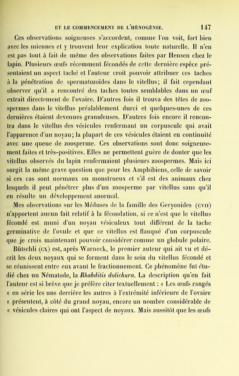 Ces observations soigneuses s’accordent, comme l’on voit, fort bien avec les miennes et y trouvent leur explication toute naturelle. Il n’en est pas tout à fait de même des observations faites par Hensen chez le lapin. Plusieurs œufs récemment fécondés de cette dernière espèce pré- sentaient un aspect taché et l’auteur croit pouvoir attribuer ces taches à la pénétration de spermatozoïdes dans le vitellus; il fait cependant observer qu’il a i*encontré des taches toutes semblables dans un œuf extrait directement de l’ovaire. D’autres fois il trouva des têtes de zoo- spermes dans le vitellus préalablement durci et quelques-unes de ces dernières étaient devenues granuleuses. D’autres fois encore il rencon- tra dans le vitellus des vésicules renfermant un corpuscule qui avait l’apparence d’un noyau; la plupart de ces vésicules étaient en continuité avec une queue de zoosperme. Ces observations sont donc soigneuse- ment faites et très-positives. Elles ne permettent guère de douter que les vitellus observés du lapin renfermaient plusieurs zoospermes. Mais ici surgit la même grave question que pour les Amphibiens, celle de savoir si ces cas sont normaux ou monstrueux et s’il est des animaux chez lesquels il peut pénétrer plus d’un zoosperme par vitellus sans qu’il en résulte un développement anormal. Mes observations sur les Méduses de la famille des Geryonides (cvii) n’apportent aucun fait relatif à la fécondation, si ce n’est que le vitellus fécondé est muni d’un noyau vésiculeux tout différent de la tache germinative de l’ovule et que ce vitellus est flanqué d’un corpuscule que je crois maintenant pouvoir considérer comme un globule polaire. Bûtschli (ex) est, après Warneck, le pi emier auteur qui ait vu et dé- crit les deux noyaux qui se forment dans le sein du vitellus fécondé et se réunissent entre eux avant le fractionnement. Ce phénomène fut étu- dié chez un Nématode, la Rhahdilis dolichura. La description qu’en fait l’auteur est si brève que Je préfère citer textuellement : « Les œufs rangés « en série les uns derrière les autres à l’extrémité inférieure de l’ovaire « présentent, à côté du grand noyau, encore un nombre considérable de (( vésicules claires qui ont l’aspect de noyaux. Mais aussitôt que les œufs