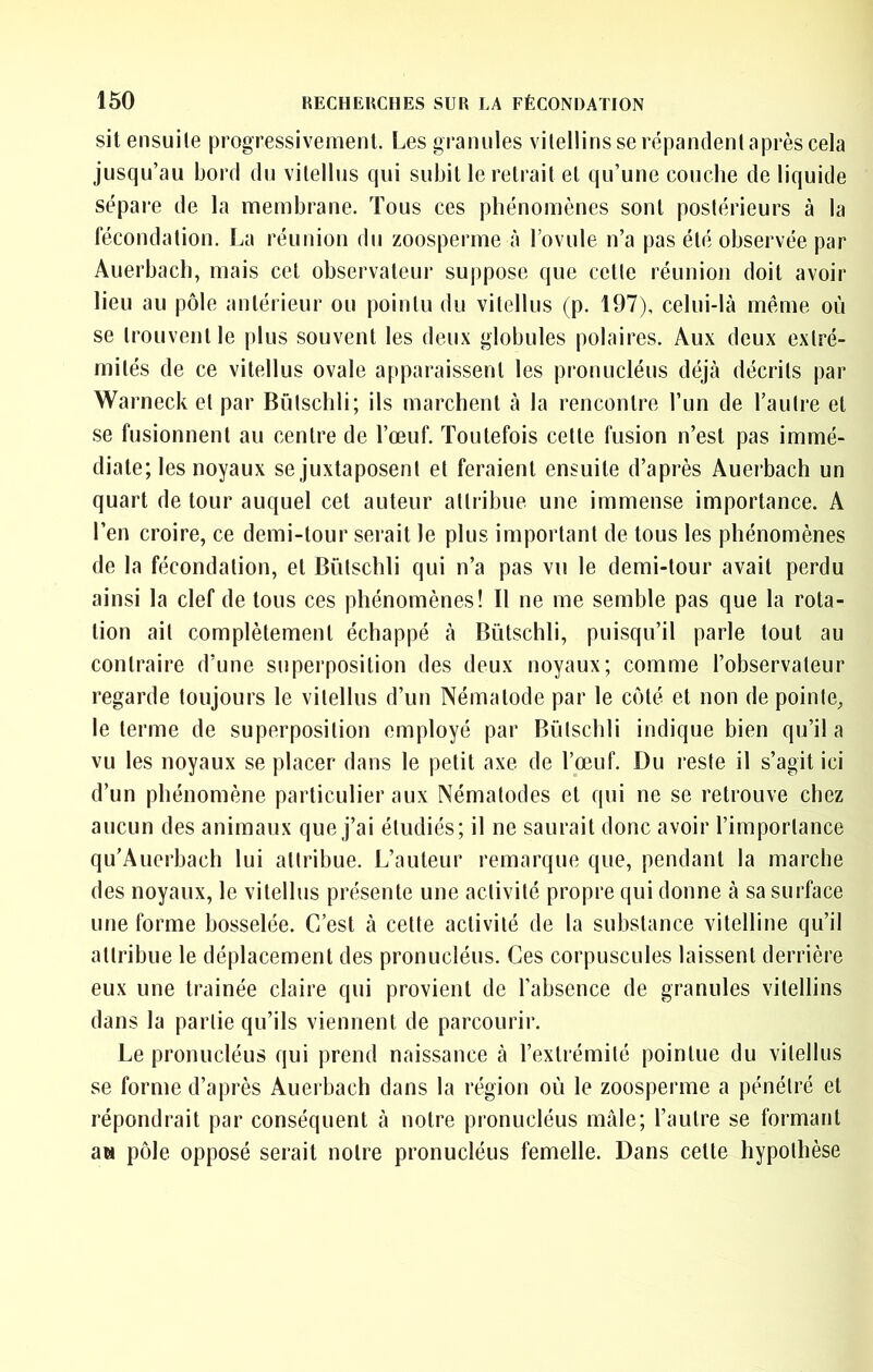 sit ensuite progressivement. Les granules vilellins se répandent après cela jusqu’au bord du vitellus qui subit le retrait et qu’une couche de liquide sépare de la membrane. Tous ces phénomènes sont postérieurs à la fécondation. La réunion du zoosperme à l’ovule n’a pas été observée par Auerbach, mais cet observateur suppose que cette réunion doit avoir lieu au pôle antérieur ou pointu du vitellus (p. 197), celui-là meme où se trouvent le plus souvent les deux globules polaires. Aux deux extré- mités de ce vitellus ovale apparaissent les pronucléus déjà décrits par Warneck et par Bûtschli; ils marchent à la rencontre l’un de l’autre et se fusionnent au centre de l’œuf. Toutefois cette fusion n’est pas immé- diate; les noyaux se juxtaposent et feraient ensuite d’après Auerbach un quart de tour auquel cet auteur attribue une immense importance. A l’en croire, ce demi-tour serait le plus important de tous les phénomènes de la fécondation, et Bûtschli qui n’a pas vu le demi-tour avait perdu ainsi la clef de tous ces phénomènes! Il ne me semble pas que la rota- tion ail complètement échappé à Bûtschli, puisqu’il parle tout au contraire d’une superposition des deux noyaux; comme l’observateur regarde toujours le vitellus d’un Nématode par le côté et non de pointe, le terme de superposition employé par Bûtschli indique bien qu’il a vu les noyaux se placer dans le petit axe de l’œuf. Du reste il s’agit ici d’un phénomène particulier aux Nématodes et qui ne se retrouve chez aucun des animaux que j’ai étudiés; il ne saurait donc avoir l’importance qu’Auerbach lui attribue. L’auteur remarque que, pendant la marche des noyaux, le vitellus présente une activité propre qui donne à sa surface une forme bosselée. C’est à cette activité de la substance vitelline qu’il attribue le déplacement des pronucléus. Ces corpuscules laissent derrière eux une traînée claire qui provient de l’absence de granules vilellins dans la partie qu’ils viennent de parcourir. Le pronucléus qui prend naissance à l’extrémité pointue du vitellus se forme d’après Auerbach dans la région où le zoosperme a pénétré et répondrait par conséquent à notre pronucléus mâle; l’autre se formant aw pôle opposé serait notre pronucléus femelle. Dans cette hypothèse