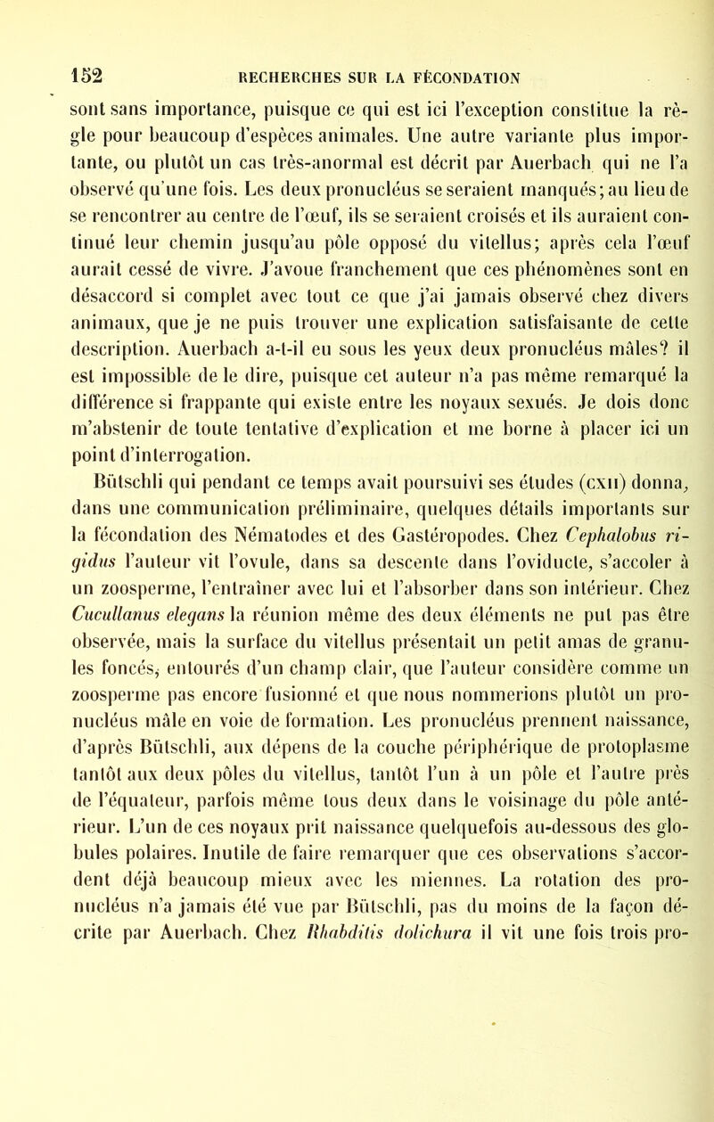 sont sans importance, puisque ce qui est ici l’exception constitue la rè- gle pour beaucoup d’espèces animales. Une autre variante plus impor- tante, ou plutôt un cas très-anormal est décrit par Auerbach qui ne l’a observé qu’une fois. Les deux pronucléus se seraient manqués; au lieu de se rencontrer au centre de l’œuf, ils se seraient croisés et ils auraient con- tinué leur chemin jusqu’au pôle opposé du vitellus; après cela l’œuf aurait cessé de vivre. J’avoue franchement que ces phénomènes sont en désaccord si complet avec tout ce que j’ai jamais observé chez divers animaux, que je ne puis trouver une explication satisfaisante de cette description. Auerbach a-t-il eu sous les yeux deux pronucléus mâles? il est impossible de le dire, puisque cet auteur n’a pas même remarqué la différence si frappante qui existe entre les noyaux sexués. Je dois donc m’abstenir de toute tentative d’explication et me borne à placer ici un point d’interrogation. Bütschli qui pendant ce temps avait poursuivi ses études (cxii) donna, dans une communication préliminaire, quelques détails importants sur la fécondation des Nématodes et des Gastéropodes. Chez Cephalobus ri- gidus l’autenr vit l’ovule, dans sa descente dans l’oviducte, s’accoler à un zoosperme, l’entraîner avec lui et l’absorber dans son intérieur. Chez Cucullanus elegans\â réunion même des deux éléments ne put pas être observée, mais la surface du vitellus présentait un petit amas de granu- les foncés, entourés d’un champ clair, que l’auteur considère comme un zoosperme pas encore fusionné et que nous nommerions plutôt un pro- nucléus mâle en voie de formation. Les pronucléus prennent naissance, d’après Bütschli, aux dépens de la couche périphérique de protoplasme tantôt aux deux pôles du vitellus, tantôt l’un à un pôle et l’autre près de l’équateur, parfois même tous deux dans le voisinage du pôle anté- rieur. L’un de ces noyaux prit naissance quelquefois au-dessous des glo- bules polaires. Inutile de faire remarquer que ces observations s’accor- dent déjà beaucoup mieux avec les miennes. La rotation des pro- nucléus n’a jamais été vue par Bütschli, pas du moins de la façon dé- crite par Auerbach. Chez Uhahditis dolichura il vit une fois trois pro-