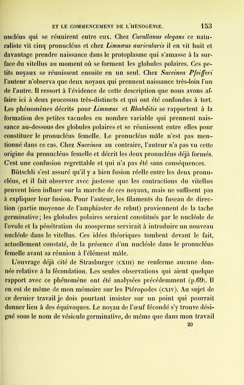 nucléus qui se réunirent entre eux. Chez Cucullanus elegans ce natu- raliste vit cinq pronucléus et chez Limnœus auricularis il en vit huit et davantage prendre naissance dans le protoplasme qui s’amasse à la sur- face du vitellus au moment où se forment les globules polaires. Ces pe- tits noyaux se réunissent ensuite en un seul. Chez Siiccinea Pfeifferi l’auteur n’observa que deux noyaux qui prennent naissance très-loin l’im de l’autre. Il ressort à l’évidence de celte description que nous avons af- faire ici à deux processus très-distincts et qui ont été confondus à tort. Les phénomènes décrits pour Limnœus et Rhabditis se rapportent à la formation des petites vacuoles en nombre variable qui prennent nais- sance au-dessous des globules polaires et se réunissent entre elles pour conslituer le pronucléus femelle. Le pronucléus mâle n’est pas men- tionné dans ce cas. Chez Succinea au contraire, l’auteur n’a pas vu cette origine du pronucléus femelle et décrit les deux pronucléus déjà formés. C’est une confusion regrettable et qui n’a pas été sans conséquences. Bütschli s’est assuré qu’il y a bien fusion réelle entre les deux pronu- cléus, et il fait observer avec justesse que les contractions du vitellus peuvent bien influer sur la marche de ces noyaux, mais ne suffisent pas à expliquer leur fusion. Pour l’auteur, les filaments du fuseau de direc- tion (partie moyenne de l’amphiaster de rebut) proviennent de la tache germinative; les globules polaires seraient constitués par le nucléole de l’ovule et la pénétration du zoosperme servirait à introduire un nouveau nucléole dans le vitellus. Ces idées théoriques tombent devant le fait, actuellement constaté, de la présence d’un nucléole dans le pronucléus femelle avant sa réunion à l’élément mâle. L’ouvrage déjà cité de Strasburger (cxiii) ne renferme aucune don- née relative à la fécondation. Les seules observations qui aient quelque rapport avec ce phénomène ont été analysées précédemment (p.69). Il en est de même de mon mémoire sur les Ptéropodes (cxiv). Au sujet de ce dernier travail je dois pourtant insister sur un point qui pourrait donner lieu à des équivoques. Le noyau de l’œuf fécondé s’y trouve dési- gné sous te nom de vésicule germinative, de même que dans mon travail 20