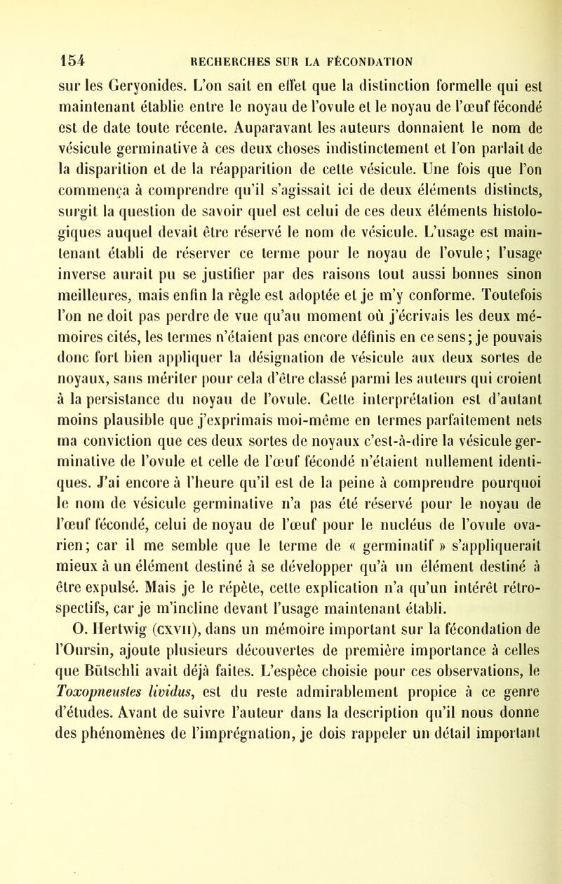 sur les Geryonides. L’on sait en effet que la distinction formelle qui est maintenant établie entre le noyau de l’ovule et le noyau de l’œuf fécondé est de date toute récente. Auparavant les auteurs donnaient le nom de vésicule germinative à ces deux choses indistinctement et l’on parlait de la disparition et de la réapparition de cette vésicule. Une fois que l’on commença à comprendre qu’il s’agissait ici de deux éléments distincts, surgit la question de savoir quel est celui de ces deux éléments histolo- giques auquel devait être réservé le nom de vésicule. L’usage est main- tenant établi de réserver ce terme pour le noyau de l’ovule; l’usage inverse aurait pu se justifier par des raisons tout aussi bonnes sinon meilleures, mais enfin la règle est adoptée et je m’y conforme. Toutefois l’on ne doit pas perdre de vue qu’au moment où j’écrivais les deux mé- moires cités, les termes n’étaient pas encore définis en ce sens; je pouvais donc fort bien appliquer la désignation de vésicule aux deux sortes de noyaux, sans mériter pour cela d’être classé parmi les auteurs qui croient à la persistance du noyau de l’ovule. Cette interprétalion est d’autant moins plausible que j’exprimais moi-même en termes parfaitement nets ma conviction que ces deux sortes de noyaux c’est-à-dire la vésicule ger- minative de l’ovule et celle de l’œuf fécondé n’étaient nullement identi- ques. J'ai encore à l’heure qu’il est de la peine à comprendre pourquoi le nom de vésicule germinative n’a pas été réservé pour le noyau de l’œuf fécondé, celui de noyau de l’œuf pour le nucléus de l’ovule ova- rien; car il me semble que le terme de « germinatif » s’appliquerait mieux à un élément destiné à se développer qu’à un élément destiné à être expulsé. Mais je le répète, cette explication n’a qu’un intérêt rétro- spectifs, car je m’incline devant l’usage maintenant établi. O. Hertwig (cxvii), dans un mémoire important sur la fécondation de l’Oursin, ajoute plusieurs découvertes de première importance à celles que Bütschli avait déjà faites. L’espèce choisie pour ces observations, le Toxopneustes lividus, est du reste admirablement propice à ce genre d’études. Avant de suivre l’auteur dans la description qu’il nous donne des phénomènes de l’imprégnation, je dois rappeler un détail important