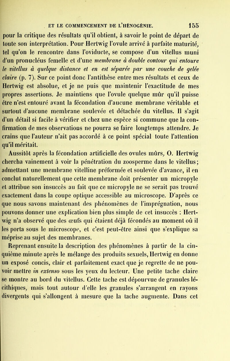 pour la critique des résultats qu’il obtient, à savoir le point de départ de toute son interprétation. Pour Hertwig l’ovule arrivé à parfaite maturité, tel qu’on le rencontre dans roviducte, se compose d’un vitellus muni d’un pronucléus femelle et d’une membrane à double contour qui entoure le vitellus à quelque distance et en est séparée par une couche de gelée claire (p. 7). Sur ce point donc l’antithèse entre mes résultats et ceux de Hertwig est absolue, et je ne puis que maintenir l’exactitude de mes propres assertions. Je maintiens que l’ovule quelque mûr qu’il puisse être n’est entouré avant la fécondation d’aucune membrane véritable et surtout d’aucune membrane soulevée et détachée du vitellus. Il s’agit d’un détail si facile à vérifier et chez une espèce si commune que la con- firmation de mes observations ne pourra se faire longtemps attendre. Je crains que l’auteur n’ait pas accordé à ce point spécial toute l’attention qu’il méritait. Aussitôt après la fécondation artificielle des ovules mûrs, O. Hertwig chercha vainement à voir la pénétration du zoosperme dans le vitellus; admettant une membrane vitelline préformée et soulevée d’avance, il en conclut naturellement que celle membrane doit présenter un micropyle et attribue son insuccès au fait que ce micropyle ne se serait pas trouvé exactement dans la coupe optique accessible au microscope. D’après ce que nous savons maintenant des phénomènes de l’imprégnation, nous pouvons donner une explication bien plus simple de cet insuccès : Hert- wig n’a observé que des œufs qui étaient déjà fécondés au moment oû il les porta sous le microscope, et c’est peut-être ainsi que s’explique sa méprise au sujet des membranes. Reprenant ensuite la description des phénomènes à partir de la cin- quième minute après le mélange des produits sexuels, Hertwig en donne un exposé concis, clair et parfaitement exact que je regrette de ne pou- voir mettre in extenso sous les yeux du lecteur. Une petite tache claire se montre au bord du vitellus. Celle tache est dépourvue de granules lé- cithiques, mais tout autour d’elle les granules s’arrangent en rayons divergents qui s’allongent à mesure que la tache augmente. Dans cet