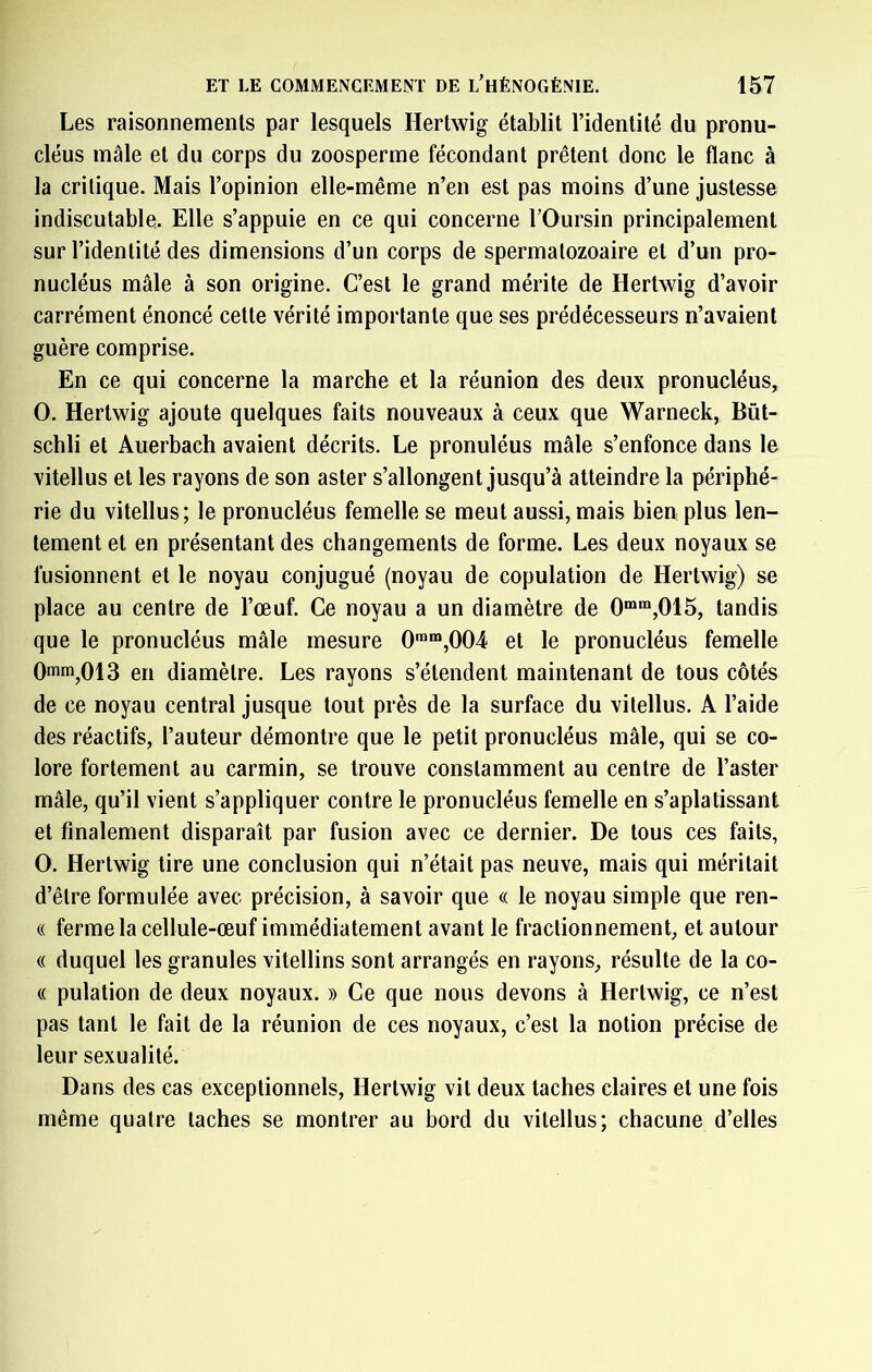 Les raisonnements par lesquels Hertwig établit l’identité du pronu- cléus mâle et du corps du zoosperme fécondant prêtent donc le flanc à la critique. Mais l’opinion elle-même n’en est pas moins d’une justesse indiscutable. Elle s’appuie en ce qui concerne l’Oursin principalement sur l’identité des dimensions d’un corps de spermalozoaire et d’un pro- nucléus mâle à son origine. C’est le grand mérite de Hertwig d’avoir carrément énoncé cette vérité importante que ses prédécesseurs n’avaient guère comprise. En ce qui concerne la marche et la réunion des deux pronucléus, O. Hertwig ajoute quelques faits nouveaux à ceux que Warneck, Bût- schli et Auerbach avaient décrits. Le pronuléus mâle s’enfonce dans le vitellus et les rayons de son aster s’allongent jusqu’à atteindre la périphé- rie du vitellus; le pronucléus femelle se meut aussi, mais bien plus len- tement et en présentant des changements de forme. Les deux noyaux se fusionnent et le noyau conjugué (noyau de copulation de Hertwig) se place au centre de l’œuf. Ce noyau a un diamètre de 0““,015, tandis que le pronucléus mâle mesure 0™“,004 et le pronucléus femelle Omm^OlS en diamètre. Les rayons s’étendent maintenant de tous côtés de ce noyau central jusque tout près de la surface du vitellus. A l’aide des réactifs, l’auteur démontre que le petit pronucléus mâle, qui se co- lore fortement au carmin, se trouve constamment au centre de l’aster mâle, qu’il vient s’appliquer contre le pronucléus femelle en s’aplatissant et finalement disparaît par fusion avec ce dernier. De tous ces faits, O. Hertwig tire une conclusion qui n’était pas neuve, mais qui méritait d’être formulée avec précision, à savoir que « le noyau simple que ren- « ferme la cellule-œuf immédiatement avant le fractionnement, et autour (( duquel les granules vitellins sont arrangés en rayons, résulte de la co- « pulation de deux noyaux. » Ce que nous devons à Hertwig, ce n’est pas tant le fait de la réunion de ces noyaux, c’est la notion précise de leur sexualité. Dans des cas exceptionnels, Hertwig vit deux taches claires et une fois même quatre taches se montrer au bord du vitellus; chacune d’elles