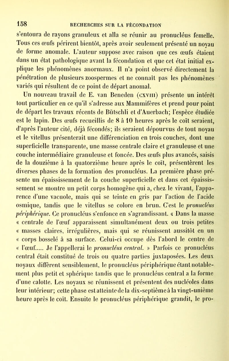 s’Tintoura de rayons granuleux et alla se réunir au pronucléus femelle. Tous ces œufs périrent bientôt, après avoir seulement présenté un noyau de forme anomale. L’auteur suppose avec raison que ces œufs étaient dans un état pathologique avant la fécondation et que cet état initial ex- plique les phénomènes anormaux. Il n’a point observé directement la pénétration de plusieurs zoospermes et ne connaît pas les phénomènes variés qui résultent de ce point de départ anomal. Un nouveau travail de E. van Beneden (cxviii) présente un intérêt tout particulier en ce qu’il s’adresse aux Mammifères et prend pour point de départ les travaux récents de Bülschli et d’Auerbach; l’espèce étudiée est le lapin. Des œufs recueillis de 8 tà 10 heures après le coït seraient, d’après l’auteur cité, déjà fécondés; ils seraient dépourvus de tout noyau et le vitellus présenterait une différenciation en trois couches, dont une superficielle transparente, une masse centrale claire et granuleuse et une couche intermédiaire granuleuse et foncée. Des œufs plus avancés, saisis de la douzième à la quatorzième heure après le coït, présentèrent les diverses phases de la formation des pronucléus. La première phase pré- sente un épaississement de la couche superficielle et dans cet épaissis- sement se montre un petit corps homogène qui a, chez, le vivant, l’appa- rence d’une vacuole, mais qui se teinte en gris par l’action de l’acide osmique, tandis que le vitellus se colore en brun. C’est le pronucléus périphérique. Ce pronucléus s’enfonce en s’agrandissant. <i Dans la masse (( centrale de l’œuf apparaissent simultanément deux ou trois petites « masses claires, irrégulières, mais qui se réunissent aussitôt en un (( corps bosselé à sa surface. Celui-ci occupe dès l’abord le centre de c( l’œuf..... Je l’appellerai le pronucléus central. » Parfois ce pronucléus central était constitué de trois ou quatre parties juxtaposées. Les deux noyaux diffèrent sensiblement, le pronucléus périphérique étant notable- ment plus petit et sphérique tandis que le pronucléus central a la forme d’une calotte. Les noyaux se réunissent et présentent des nucléoles dans leur intérieur; cette phase est atteinte de la dix-septième à la vingt-unième heure après le coït. Ensuite le pronucléus périphérique grandit, le pro-