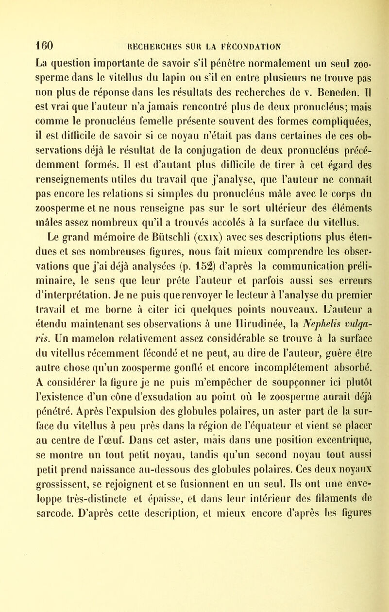 La question importante de savoir s’il pénètre normalement un seul zoo- sperme dans le vitellus du lapin ou s’il en entre plusieurs ne trouve pas non plus de réponse dans les résultats des recherches de v. Beneden. Il est vrai que l’auteur n’a jamais rencontré plus de deux pronucléus; mais comme le pronucléus femelle présente souvent des formes compliquées, il est difficile de savoir si ce noyau n’était pas dans certaines de ces ob- servations déjà le résultat de la conjugation de deux pronucléus précé- demment formés. Il est d’autant plus difficile de tirer à cet égard des renseignements utiles du travail que j’analyse, que l’auteur ne connaît pas encore les relations si simples du pronucléus mâle avec le corps du zoosperme et ne nous renseigne pas sur le sort ultérieur des éléments mâles assez nombreux qu’il a trouvés accolés à la surface du vitellus. Le grand mémoire de Bütschli (cxix) avec ses descriptions plus éten- dues et ses nombreuses figures, nous fait mieux comprendre les obser- vations que j’ai déjà analysées (p. 152) d’après la communication préli- minaire, le sens que leur prêle l’auteur et parfois aussi ses erreurs d’interprétation. Je ne puis que renvoyer le lecteur à l’analyse du premier travail et me borne à citer ici quelques points nouveaux. L’auteur a étendu maintenant ses observations à une Hirudinée, la Nephelis vulga- ris. Un mamelon relativement assez considérable se trouve à la surface du vitellus récemment fécondé et ne peut, au dire de l’auteur, guère être autre chose qu’un zoosperme gonflé et encore incomplètement absorbé. A considérer la figure je ne puis m’empêcher de soupçonner ici plutôt l’existence d’un cône d’exsudation au point où le zoosperme aurait déjà pénétré. Après l’expulsion des globules polaires, un aster part de la sur- face du vitellus à peu près dans la région de l’équateur et vient se placer au centre de l’œuf. Dans cet aster, mais dans une position excentrique, se montre un tout petit noyau, tandis qu’un second noyau tout aussi petit prend naissance au-dessous des globules polaires. Ces deux noyaux grossissent, se rejoignent et se fusionnent en un seul. Ils ont une enve- loppe très-distincte et épaisse, et dans leur intérieur des filaments de sarcode. D’après celle description, et mieux encore d’après les figures