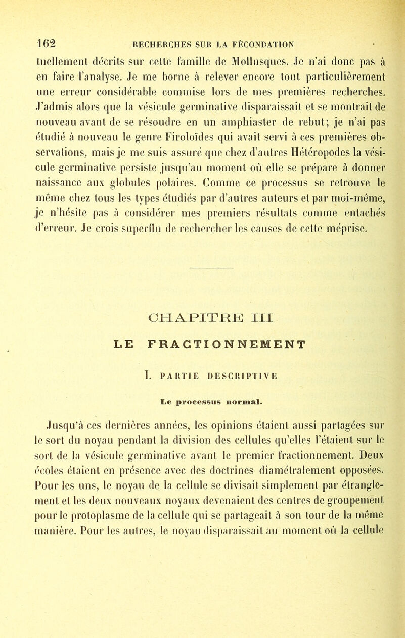 tuellemenl décrits sur celte famille de Mollusques. Je n’ai donc pas à en faire l’analyse. Je me borne à relever encore tout particulièrement une erreur considérable commise lors de mes premières recherches. J’admis alors que la vésicule germinative disparaissait et se montrait de nouveau avant de se résoudre en un amphiaster de rebut; je n’ai pas étudié à nouveau le genre Firoloïdes qui avait servi à ces premières ob- servations, mais je me suis assuré que chez d’autres Héléropodes la vési- cule germinative persiste jusqu’au moment où elle se prépare à donner naissance aux globules polaires. Comme ce processus se retrouve le même chez tous les types étudiés par d’autres auteurs et par moi-même, je n’hésite pas à considérer mes premiers résultats comme entachés d’erreur. Je crois superflu de rechercher les causes de cetfe méprise. ClrlAr^TTRE: III LE FRACTIONNEMENT I. PARTIE DESCRIPTIVE Le processus normal. Jusqu’à ces dernières années, les opinions étaient aussi partagées sur le sort du noyau pendant la division des cellules qu’elles l’étaient sur le sort de la vésicule germinative avant le premier fractionnement. Deux écoles étaient en présence avec des doctrines diamétralement opposées. Pour les uns, le noyau de la cellule se divisait simplement par étrangle- ment et les deux nouveaux noyaux devenaient des centres de groupement pour le protoplasme de la cellule qui se partageait à son tour de la même manière. Pour les aulres, le noyau disparaissait au moment où la cellule