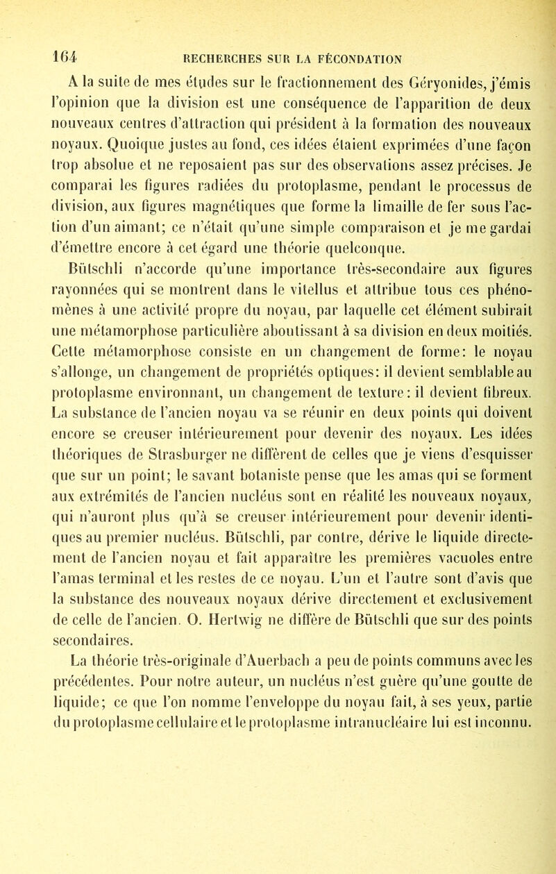 A la suite de mes éludes sur le fractionnement des Géryonides, j’émis l’opinion que la division est une conséquence de l’apparition de deux nouveaux centres d’attraction qui président à la formation des nouveaux noyaux. Quoique justes au fond, ces idées étaient exprimées d’une façon trop absolue et ne reposaient pas sur des observations assez précises. Je comparai les figures radiées du protoplasme, pendant le processus de division, aux figures magnétiques que forme la limaille de fer sous l’ac- tion d’un aimant; ce n’était qu’une simple comparaison et je me gardai d’émettre encore à cet égard une théorie quelconque. Bütschli n’accorde qu’une importance très-secondaire aux figures rayonnées qui se montrent dans le vitellus et attribue tous ces phéno- mènes cà une activité propre du noyau, par laquelle cet élément subirait une métamorphose particulière aboutissant à sa division en deux moitiés. Cette métamorphose consiste en un changement de forme: le noyau s’allonge, un changement de propriétés optiques: il devient semblable au protoplasme environnant, un changement de texture: il devient fibreux. La substance de l’ancien noyau va se réunir en deux points qui doivent encore se creuser intérieurement pour devenir des noyaux. Les idées théoriques de Slrasburger ne diffèrent de celles que je viens d’esquisser que sur un point; le savant botaniste pense que les amas qui se forment aux extrémités de l’ancien nucléus sont en réalité les nouveaux noyauX;, qui n’auront plus qu’à se creuser intérieurement pour devenir identi- ques au premier nucléus. Bütschli, par contre, dérive le liquide directe- ment de l’ancien noyau et fait apparaître les premières vacuoles entre l’amas terminal et les restes de ce noyau. L’un et l’autre sont d’avis que la substance des nouveaux noyaux dérive directement et exclusivement de celle de l’ancien. O. Hertwig ne diffère de Bütschli que sur des points secondaires. La théorie très-originale d’Auerbach a peu de points communs avec les précédentes. Pour notre auteur, un nucléus n’est guère qu’une goutte de liquide; ce que l’on nomme l’enveloppe du noyau fait, à ses yeux, partie du protoplasme cellulaire et le protoplasme intranucléaire lui est inconnu.