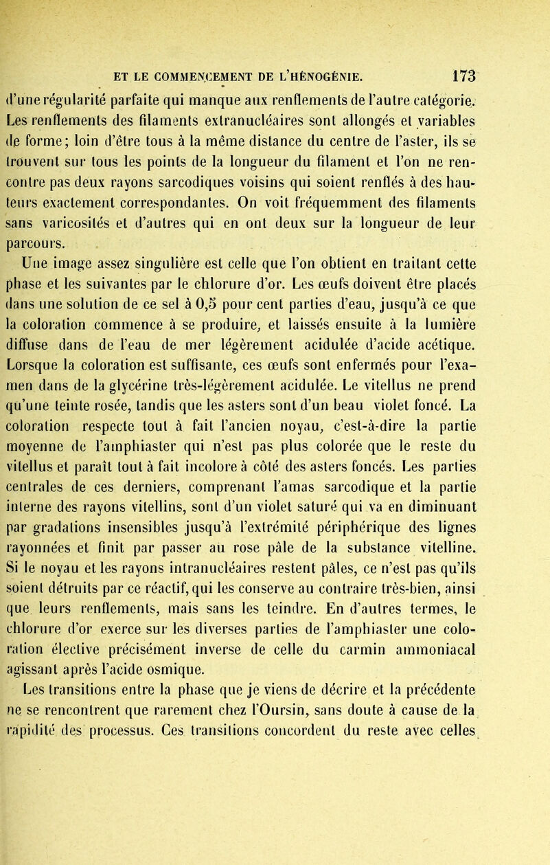 (l’une régularité parfaite qui manque aux renflements de l’autre calégorie. Les renflements des filaments extranucléaires sont allongés et variables de forme; loin d’être tous à la même distance du centre de l’aster, ils se trouvent sur tous les points de la longueur du filament et l’on ne ren- contre pas deux rayons sarcodiques voisins qui soient renflés à des hau- teurs exactement correspondantes. On voit fréquemment des filaments sans varicosités et d’autres qui en ont deux sur la longueur de leur parcours. Une image assez singulière est celle que l’on obtient en traitant cette phase et les suivantes par le chlorure d’or. Les œufs doivent être placés dans une solution de ce sel à 0,5 pour cent parties d’eau, jusqu’à ce que la coloration commence à se produire, et laissés ensuite à la lumière diffuse dans de l’eau de mer légèrement acidulée d’acide acétique. Lorsque la coloration est suffisante, ces œufs sont enfermés pour l’exa- men dans de la glycérine très-légèrement acidulée. Le vitellus ne prend qu’une teinte rosée, tandis que les asters sont d’un beau violet foncé. La coloration respecte tout à fait l’ancien noyau, c’est-à-dire la partie moyenne de l’amphiaster qui n’est pas plus colorée que le reste du vitellus et paraît tout à fait incolore à côté des asters foncés. Les parties centrales de ces derniers, comprenant l’amas sarcodique et la partie interne des rayons vilellins, sont d’un violet saturé qui va en diminuant par gradations insensibles Jusqu’à l’extrémité périphérique des lignes rayonnées et finit par passer au rose pâle de la substance vitelline. Si le noyau et les rayons intranucléaires restent pâles, ce n’est pas qu’ils soient détruits par ce réactif, qui les conserve au contraire très-bien, ainsi que leurs renflements, mais sans les teindre. En d’autres termes, le chlorure d’or exerce sur les diverses parties de l’amphiaster une colo- ration élective précisément inverse de celle du carmin ammoniacal agissant après l’acide osmique. Les transitions entre la phase que Je viens de décrire et la précédente ne se rencontrent que rarement chez l’Oursin, sans doute à cause de la rapidité des processus. Ces transitions concordent du reste avec celles