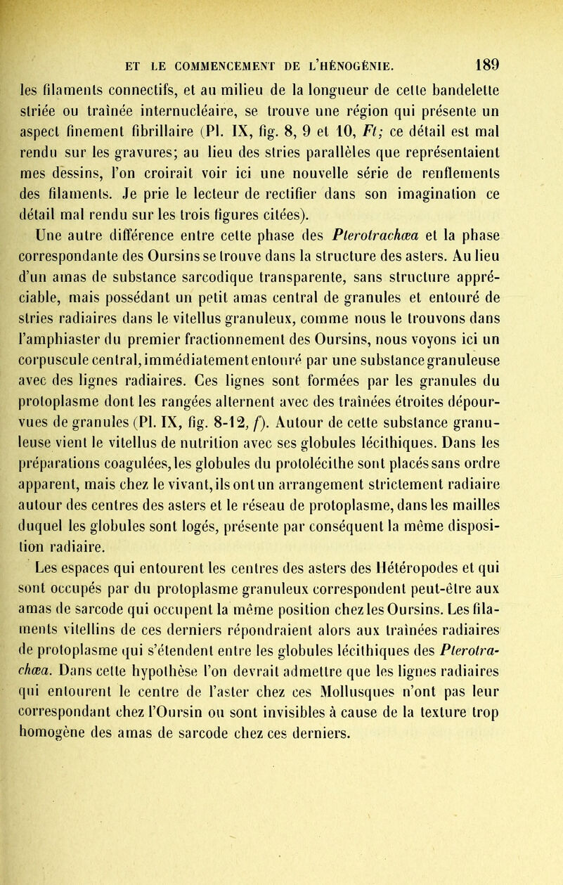 les filaments connectifs, et an milieu de la longueur de celte bandelette striée ou traînée internucléaire, se trouve une région qui présente un aspect finement fibrillaire (PI. IX, fig. 8, 9 et 10, Ft; ce détail est mal rendu sur les gravures; au lieu des stries parallèles que représentaient mes dessins, l’on croirait voir ici une nouvelle série de renflements des filaments. Je prie le lecteur de rectifier dans son imagination ce détail mal rendu sur les trois figures citées). Une autre différence entre cette phase des Plerotrachœa et la phase correspondante des Oursins se trouve dans la structure des asters. Au lieu d’un amas de substance sarcodique transparente, sans structure appré- ciable, mais possédant un petit amas central de granules et entouré de stries radiaires dans le vitellus granuleux, comme nous le trouvons dans l’amphiaster du premier fractionnement des Oursins, nous voyons ici un corpuscule central, immédiatemententonré par une substance granuleuse avec des lignes radiaires. Ces lignes sont formées par les granules du protoplasme dont les rangées alternent avec des traînées étroites dépour- vues de granules (PI. IX, fig. 8-12, /). Autour de cette substance granu- leuse vient le vitellus de nutrition avec ses globules lécithiques. Dans les préparations coagulées, les globules du protolécithe sont placés sans ordre apparent, mais chez le vivant, ils ont un arrangement strictement radiaire autour des centres des asters et le réseau de protoplasme, dans les mailles duquel les globules sont logés, présente par conséquent la même disposi- tion radiaire. Les espaces qui entourent les centres des asters des Hétéropodes et qui sont occupés par du protoplasme granuleux correspondent peut-être aux amas de sarcode qui occupent la même position chez les Oursins. Les fila- ments vitellins de ces derniers répondraient alors aux traînées radiaires de protoplasme qui s’étendent entre les globules lécithiques des Plerotra- chœa. Dans cette hypothèse l’on devrait admettre que les lignes radiaires qui entourent le centre de l’aster chez ces Mollusques n’ont pas leur correspondant chez l’Oursin ou sont invisibles à cause de la texture trop homogène des amas de sarcode chez ces derniers.