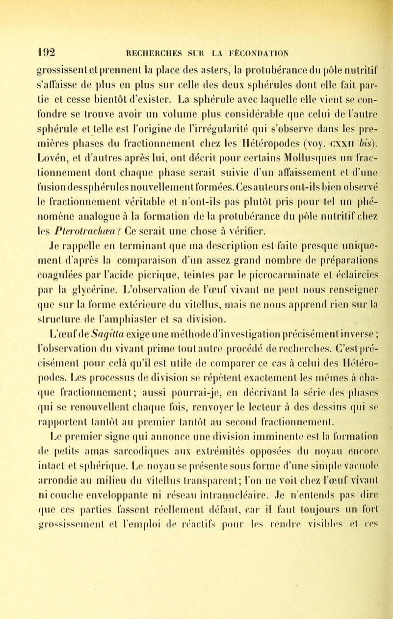 grossissent et prennent la place des asters, la protubérance du pôle nutritif s’affaisse de plus en plus sur celle des deux sphérules dont elle fait par- tie et cesse bientôt d’exister. La sphérule avec laquelle elle vient se con- fondre se trouve avoir un volume plus considérable que celui de l’autre sphérule et telle est l’origine de l’irrégularité qui s’observe dans les pre- mières phases du fractionnement chez les Hétéropodes (voy. cxxii bis). Lovén, et d’autres après lui, ont décrit pour certains Mollusques un frac- tionnement dont chaque phase serait suivie d’un affaissement et d’une fusion dessphérules nouvellement formées. Cesauteurs ont-ils bien observé le fractionnement véritable et n’ont-ils pas plutôt pris pour tel un phé- nomène analogue à la formation de la protubérance du pôle nutritif chez les Plerotrachœa? Ce serait une chose à vérifier. Je rappelle en terminant que ma description est faite presque unique- ment d’après la compai'aison d’un assez grand nombre de préparations coagulées par l’acide picrique, teintes par le picrocarminate et éclaircies par la glycérine. L’observation de l’œuf vivant ne peut nous renseigner que sur la forme extérieure du vitellus, mais ne nous apprend rien sur la structure de l’amphiaster et sa division. L’œuf de SagiUa exige une méthode d’investigation précisément inverse ; l’observation du vivant prime tout autre procédé de recherches. C’est pré- cisément pour cela qu’il est utile de comparer ce cas à celui des llétéro- podes. Les processus de division se répètent exactement les mêmes à cha- que fractionnement; aussi pourrai-je, en décrivant la série des phases qui se renouvellent chaque fois, renvoyer le lecteur à des dessins qui se rapportent tantôt au premier tantôt au second fractionnement. Le premier signe qui annonce une division imminente est la foi mation de petits amas sarcodiques aux extrémités opposées du noyau encore intact et sphérique. Le noyau se présente sous forme d’une simple vacuole arrondie au milieu du vitellus transparent; l’on ne voit chez l’œnf vivant ni couche enveloppante ni réseau intranucléaire. Je n’entends pas dire (pie ces parties fassent réellement défaut, car il faut toujours un fort grossissement et l’emploi de la'aclifs poui‘ les rendre visibb's et ces