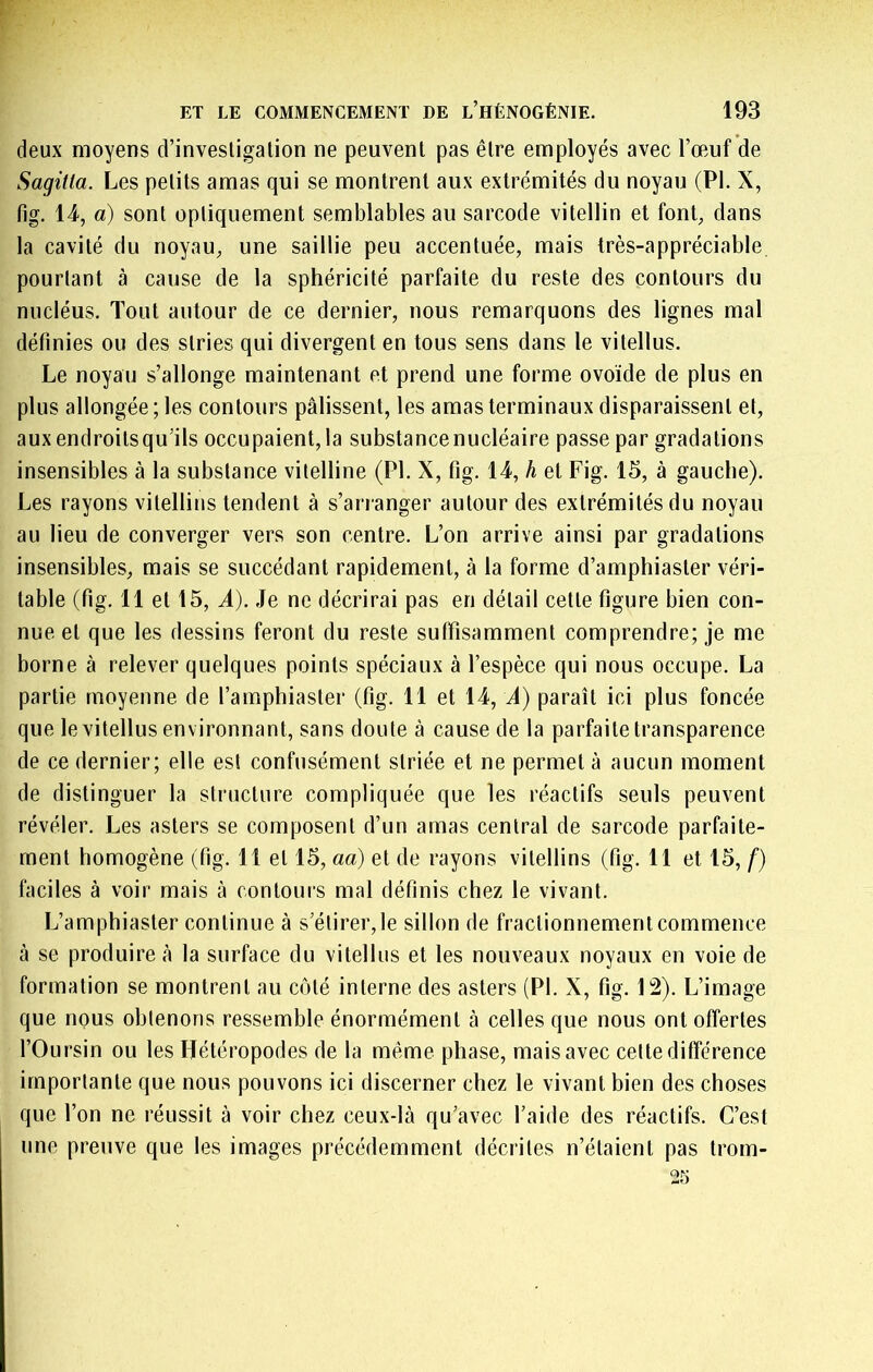 deux moyens d’invesligalion ne peuvent pas être employés avec l’œuf de Sagilla. Les petits amas qui se montrent aux extrémités du noyau (PI. X, fig. 14, a) sont optiquement semblables au sarcode vitellin et font, dans la cavité du noyau, une saillie peu accentuée, mais très-appréciable pourtant à cause de la sphéricité parfaite du reste des contours du nucléus. Tout autour de ce dernier, nous remarquons des lignes mal définies ou des stries qui divergent en tous sens dans le vitellus. Le noyau s’allonge maintenant et prend une forme ovoïde de plus en plus allongée ; les contours pâlissent, les amas terminaux disparaissent et, auxendroitsqu’ils occupaient,la substancenucléaire passe par gradations insensibles à la substance vitelline (PI. X, fig. 14, h et Fig. 15, à gauche). Les rayons vitellins tendent à s’arranger autour des extrémités du noyau au lieu de converger vers son centre. L’on arrive ainsi par gradations insensibles, mais se succédant rapidement, à la forme d’amphiaster véri- table (fig. 11 et 15, A). Je ne décrirai pas en détail cette figure bien con- nue et que les dessins feront du reste suffisamment comprendre; je me borne à relever quelques points spéciaux à l’espèce qui nous occupe. La partie moyenne de l’amphiaster (fig. 11 et 14, A) paraît ici plus foncée que le vitellus environnant, sans doute à cause de la parfaite transparence de ce dernier; elle est confusément striée et ne permet à aucun moment de distinguer la structure compliquée que les réactifs seuls peuvent révéler. Les asters se composent d’un amas central de sarcode parfaite- ment homogène (fig. 11 et 15, aa) et de rayons vitellins (fig. 11 et 15, f) faciles à voir mais à contours mal définis chez le vivant. L’amphiaster continue à s’étirer, le sillon de fractionnement commence à se produire à la surface du vitellus et les nouveaux noyaux en voie de formation se montrent au côté interne des asters (PI. X, fig. 12). L’image que nous obtenons ressemble énormément à celles que nous ont offertes l’Oursin ou les Ilétéropodes de la même phase, mais avec celte différence importante que nous pouvons ici discerner chez le vivant bien des choses que l’on ne réussit à voir chez ceux-là qu’avec l’aide des réactifs. C’est une preuve que les images précédemment décrites n’étaient pas trom-