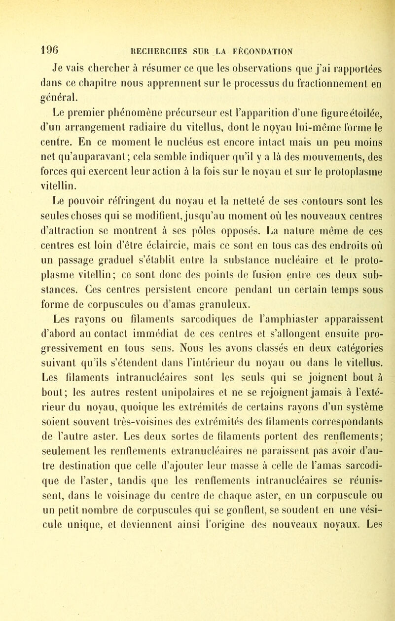 Je vais chercher à résumer ce que les observations que j’ai rapportées dans ce chapitre nous apprennent sur le processus du fractionnement en général. Le premier phénomène précurseur est l’apparition d’une figure étoilée, d’un arrangement radiaire du vitellus, dont le noyau lui-même forme le centre. En ce moment le nucléus est encore intact mais un peu moins net qu’auparavant; cela semble indiquer qu’il y a là des mouvements, des foi ’ces qui exercent leur action à la fois sur le noyau et sur le protoplasme vitellin. Le pouvoir réfringent du noyau et la netteté de ses contours sont les seules choses qui se modifient, jusqu’au moment où les nouveaux centres d’attraction se montrent à ses pôles opposés. La nature même de ces centres est loin d’être éclaircie, mais ce sont en tous cas des endroits où un passage graduel s’établit entre la substance nucléaire et le proto- plasme vitellin; ce sont donc des points de fusion entre ces deux sub- stances. Ces centres persistent encore pendant un certain temps sous forme de corpuscules ou d’amas granuleux. Les rayons ou filaments sarcodiques de l’amphiaster apparaissent d’abord au contact immédiat de ces centres et s’allongent ensuite pro- gressivement en tous sens. Nous les avons classés en deux catégories suivant qu’ils s’étendent dans l’intérieur du noyau ou dans le vitellus. Les filaments intranucléaires sont les seuls qui se joignent bout à bout; les autres restent unipolaires et ne se rejoignent jamais à l’exté- rieur du noyau, quoique les extrémités de certains rayons d’un système soient souvent très-voisines des extrémités des filaments correspondants de l’autre aster. Les deux sortes de filaments portent des renflements; seulement les renflements extranucléaires ne paraissent pas avoir d’au- tre destination que celle d’ajouter leur masse à celle de l’amas sarcodi- que de l’aster, tandis que les renflements intranucléaires se réunis- sent, dans le voisinage du centre de chaque aster, en un corpuscule ou un petit nombre de corpuscules qui se gonflent, se soudent en une vési- cule unique, et deviennent ainsi l’origine des nouveaux noyaux. Les