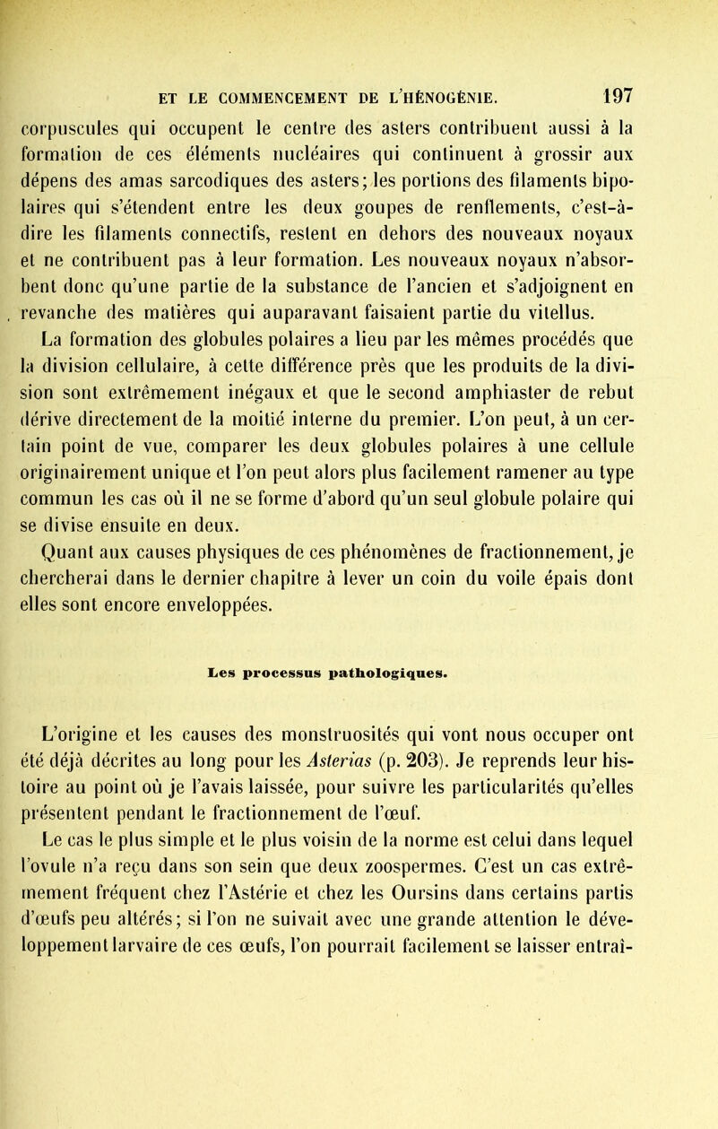 corpuscules qui occupent le centre des asters contribuent aussi à la formation de ces éléments nucléaires qui continuent à grossir aux dépens des amas sarcodiques des asters; les portions des filaments bipo- laires qui s’étendent entre les deux goupes de renflements, c’est-à- dire les filaments connectifs, restent en dehors des nouveaux noyaux et ne contribuent pas à leur formation. Les nouveaux noyaux n’absor- bent donc qu’une partie de la substance de l’ancien et s’adjoignent en revanche des matières qui auparavant faisaient partie du vitellus. La formation des globules polaires a lieu par les mêmes procédés que la division cellulaire, à cette différence près que les produits de la divi- sion sont extrêmement inégaux et que le second amphiaster de rebut dérive directement de la moitié interne du premier. L’on peut, à un cer- tain point de vue, comparer les deux globules polaires à une cellule originairement unique et l’on peut alors plus facilement ramener au type commun les cas où il ne se forme d’abord qu’un seul globule polaire qui se divise ensuite en deux. Quant aux causes physiques de ces phénomènes de fractionnement, je chercherai dans le dernier chapitre à lever un coin du voile épais dont elles sont encore enveloppées. Les processus pathologiques. L’origine et les causes des monstruosités qui vont nous occuper ont été déjà décrites au long pour les Aslerias (p. 203). Je reprends leur his- toire au point où je l’avais laissée, pour suivre les particularités qu’elles présentent pendant le fractionnement de l’œuf. Le cas le plus simple et le plus voisin de la norme est celui dans lequel l’ovule n’a reçu dans son sein que deux zoospermes. C’est un cas extrê- mement fréquent chez l’Astérie et chez les Oursins dans certains partis d’œufs peu altérés; si l’on ne suivait avec une grande attention le déve- loppement larvaire de ces œufs, l’on pourrait facilement se laisser entrai-