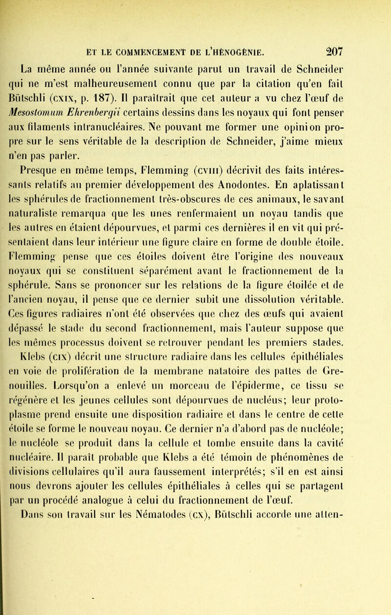 La même année ou l’année suivante parut un travail de Schneider qui ne m’est malheureusement connu que par la citation qu’en fait Bülschli (cxix, p. 187). Il paraîtrait que cet auteur a vu chez l’œuf de Mesoslomum Ehrenbergii certains dessins dans les noyaux qui font penser aux filaments intranucléaires. Ne pouvant me former une opinion pro- pre sur le sens véritable de la description de Schneider, j’aime mieux n’en pas parler. Presque en même temps, Flemming (cviii) décrivit des faits intéres- sants relatifs an premier développement des Anodontes. En aplatissant les sphérulesde fractionnement très-obscures de ces animaux, le savant naturaliste remarqua que les unes renfermaient un noyau tandis que les autres en étaient dépourvues, et parmi ces dernières il en vit qui pré- sentaient dans leur intérieur une figure claire en forme de double étoile, Flemming pense que ces étoiles doivent être l’origine des nouveaux noyaux qui se constituent séparément avant le fractionnement de la sphérule. Sans se prononcer sur les relations de la figure étoilée et de l’ancien noyau, il pense que ce dernier subit une dissolution véritable. Ces figures radiaires n’ont été observées que chez des œufs qui avaient dépassé le stade du second fractionnement, mais l’auteur suppose que les mêmes processus doivent se retrouver pendant les premiers stades. Klcbs (cix) décrit une structure radiaire dans les cellules épithéliales en voie de prolifération de la membrane natatoire des pattes de Gre- nouilles. Lorsqu’on a enlevé un morceau de l’épiderme, ce tissu se régénère et les Jeunes cellules sont dépourvues de nucléus; leur proto- plasme prend ensuite une disposition radiaire et dans le centre de cette étoile se forme le nouveau noyau. Ce dernier n’a d’abord pas de nucléole; le nucléole se produit dans la cellule et tombe ensuite dans la cavité nucléaire. Il paraît probable que Klebs a été témoin de phénomènes de divisions cellulaires qu’il aura faussement interprétés; s’il en est ainsi nous devrons ajouter les cellules épithéliales à celles qui se partagent par un procédé analogue à celui du fractionnement de l’œuf. Dans son travail sur les Nématodes (ex), Bütschli accorde une atten-