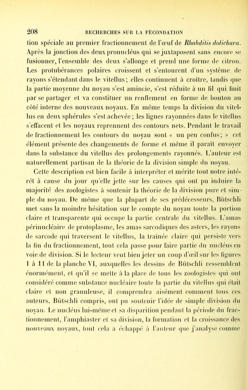 lion spéciale au premier fractionnement de l’œuf de Rhabdilis dolichura. Après la jonction des deux pronucléus qui se juxtaposent sans encore se fusionner, l’ensemble des deux s’allonge et prend une forme de citron. Les protubérances polaires croissent et s’entourent d’un système de rayons s’étendant dans le vitellus; elles continuent à croître, tandis que la partie moyenne du noyau s’est amincie, s’est réduite à un fil qui linit par se partager et va constituer un renlïement en forme de bouton au côté interne des nouveaux noyaux. En même temps la division du vilel- lus en deux sphérules s’est achevée ; les lignes rayonnées dans le vitellus s’effacent et les noyaux reprennent des contours nets. Pendant le travail de fractionnement les contours du noyau sont « un peu confus; » cet élément présente des changements de forme et même il paraît envoyer dans la substance du vitellus des prolongements rayonnés. L’auteur est naturellement partisan de la théorie de la division simple du noyau. Celte description est bien facile à interpréter et mérite tout notre inté- rêt à cause du jour qu’elle jette sur les causes qui ont pu induire la majorité des zoologistes à soutenir la théorie de la division pure et sim- ple du noyau. De même que la plupart de ses prédécesseurs, Rülsclili met sans la moindie hésitation sur le compte du noyau toute la portion claire et transparente qui occupe la partie centrale du vitellus. L’amas périnucléaire de protoplasme, les amas sarcodiques des asters, les l ayons de sarcode qui traversent le vitellus, la traînée claire qui persiste vers la lin du fractionnement, tout cela passe pour faire partie du nucléus en voie de division. Si le lecteur veut bien jeter un coup d’œil sur les figures I à 11 de la planche YI, auxquelles les dessins de Bùlschli ressemblent énormément, et qu’il se mette à la place de tous les zoologistes qui ont considéré comme substance nucléaire toute la partie du vitellus qui élail claire et non granuleuse, il comprendra aisément comtnent tous ces auteurs, BiUschli compris, ont pu soutenir l’idée de simple division du noyau. Le nucléus lui-même et sa disparition pendant la période du frac- tionnement, l’amphiasler et sa division, la formation et la croissance des nouveaux noyaux, tout cela a •‘chappé à raiiteur (pie j’analyse comme