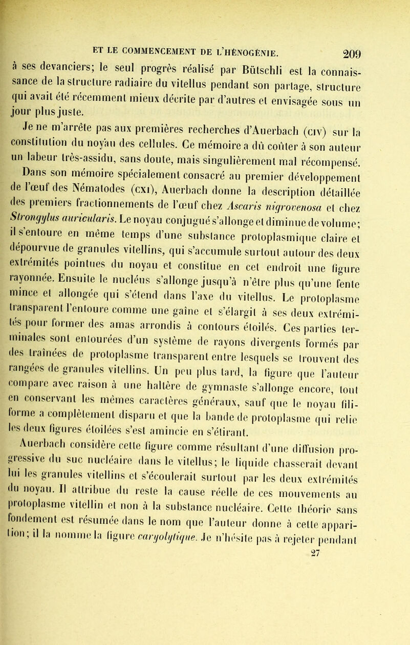 à ses devanciers; le seul progrès réalisé par Bütschli est la connais- sance de la structure radiaire du vitellus pendant son pai tage, structure qui avait été récemment mieux décrite par d’autres et envisagée sous un jour plus juste. Je ne m’arrête pas aux premières recherches d’Auerbach (civ) sur la constitution du noyau des cellules. Ce mémoire a dû coûter à son auteur un labeur très-assidu, sans doute, mais singulièrement mal récompensé. Dans son mémoire spécialement consacré au premier développement de l’œuf des Nématodes (cxi), Auerbach donne la description détaillée des premiers fractionnements de l’œuf chez Ascaris nigrovenosa et chez Slrongylus auriculans. Le noyau conjugué s’allonge et diminue de volume; il s’entoure en même temps d’une substance protoplasmique claire et dépourvue de granules vitellins, qui s’accumule surtout autour des deux extrémités pointues du noyau et constitue en cet endroit une figure rayonnée. Ensuite le nucléus s’allonge jusqu’cà n’être plus qu’une fente mince et allongée qui s’étend dans l’axe du vitellus. Le protoplasme transparent l’entoure comme une gaine et s’élargit à scs deux extrémi- tés pour former des amas arrondis à contours étoilés. Ces parties ter- minales sont entourées d’un système de rayons divergents formés par des tramées de protoplasme transparent entre lesquels se trouvent des rangées de granules vitellins. Un peu plus tard, la figure que l’auteur compare avec raison à une haltère de gymnaste s’allonge encore, tout en conservant les mêmes caractères généraux, sauf que le noyau fili- foime a complètement disparu et que la bande de protoplasme qui relie les deux figures étoilées s’est amincie en s’étirant. Auerbach considère cette figure comme résultant d’une dilfusion pro- giessive du suc nucléaire dans le vitellus; le liquide chasserait devant lui les granules vitellins et s’écoulerait surtout par les deux extrémités du noyau. Il attribue du reste la cause réelle de ces mouvements au protoplasme vitellin et non cà la substance nucléaire. Cette théorie sans fondement est résumée dans le nom que l’auteur donne à cette appari- lion; il la nomme la figure cargolgligue. Je n’Iu-sile pas à rejeter pendant Tl