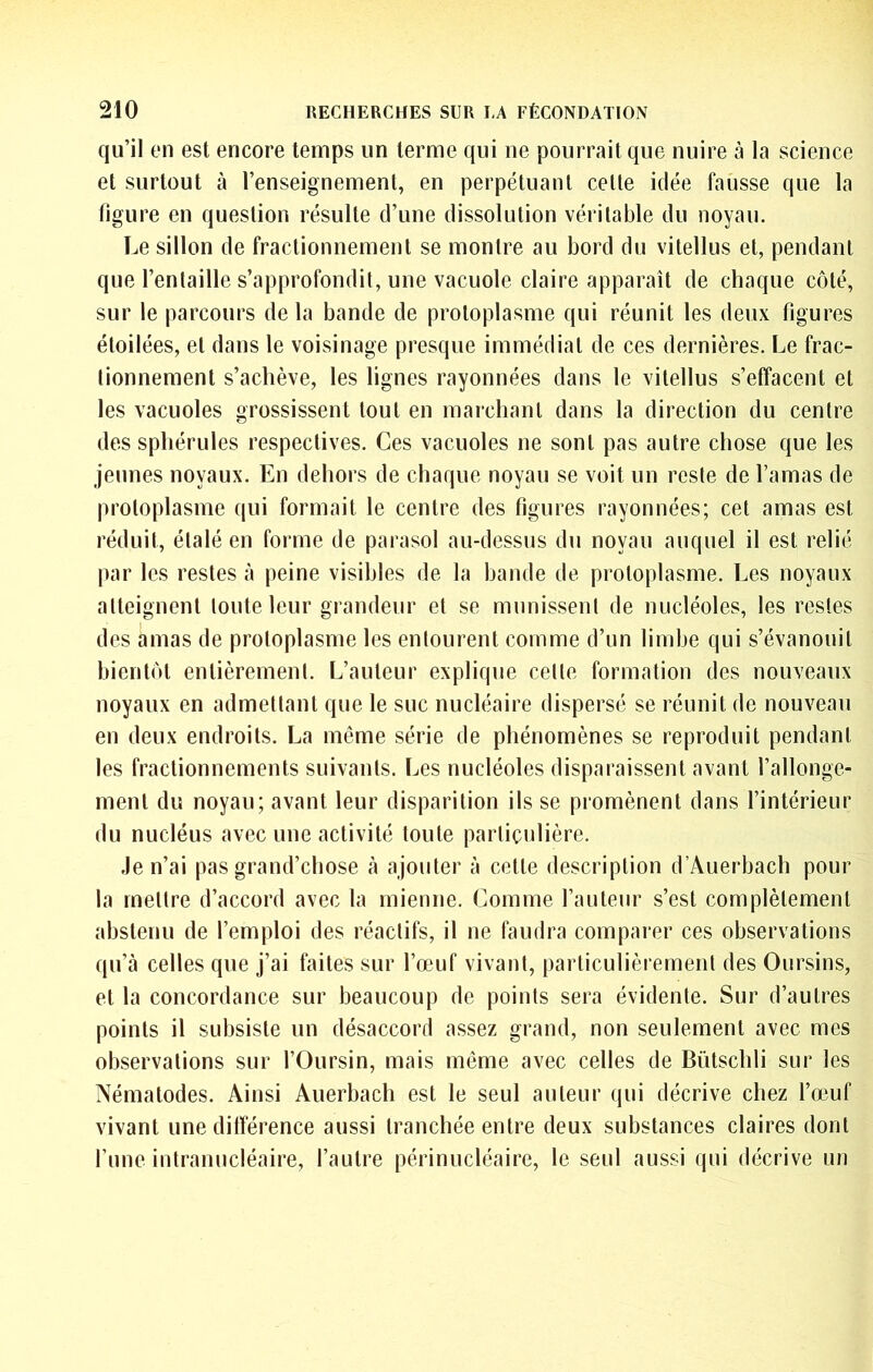 qu’il en est encore temps un terme qui ne pourrait que nuire à la science et surtout à l’enseignement, en perpétuant celte idée fausse que la figure en question résulte d’une dissolution véritable du noyau. Le sillon de fractionnement se montre au bord du vilellus et, pendant que l’entaille s’approfondit, une vacuole claire apparaît de chaque côté, sur le parcours de la bande de protoplasme qui réunit les deux figures étoilées, et dans le voisinage presque immédiat de ces dernières. Le frac- tionnement s’achève, les lignes rayonnées dans le vilellus s’effacent et les vacuoles grossissent tout en marchant dans la direction du centre des sphérules respectives. Ces vacuoles ne sont pas autre chose que les jeunes noyaux. En dehors de chaque noyau se voit un reste de l’amas de protoplasme qui formait le centre des figures rayonnées; cet amas est réduit, étalé en forme de parasol au-dessus du noyau auquel il est relié par les restes à peine visibles de la bande de protoplasme. Les noyaux atteignent toute leur grandeur et se munissent de nucléoles, les restes des amas de protoplasme les entourent comme d’un limbe qui s’évanouit bientôt entièrement. L’auteur explique celle formation des nouveaux noyaux en admettant que le suc nucléaire dispersé se réunit de nouveau en deux endroits. La même série de phénomènes se reproduit pendant les fractionnements suivants. Les nucléoles disparaissent avant l’allonge- ment du noyau; avant leur disparition ils se promènent dans l’intérieur du nucléus avec une activité toute particulière. Je n’ai pas grand’chose rà ajouter à cette description d’Auerbach pour la mettre d’accord avec la mienne. Comme l’auleiir s’est complètement abstenu de l’emploi des réactifs, il ne faudra comparer ces observations qu’à celles que j’ai faites sur l’œuf vivant, particulièrement des Oursins, et la concordance sur beaucoup de points sera évidente. Sur d’autres points il subsiste un désaccord assez grand, non seulement avec mes observations sur l’Oursin, mais môme avec celles de Bütschli sur les Nématodes. Ainsi Auerbach est le seul auteur qui décrive chez l’œuf vivant une différence aussi tranchée entre deux substances claires dont fune intranucléaire, l’autre périnucléaire, le seul aussi qui décrive un