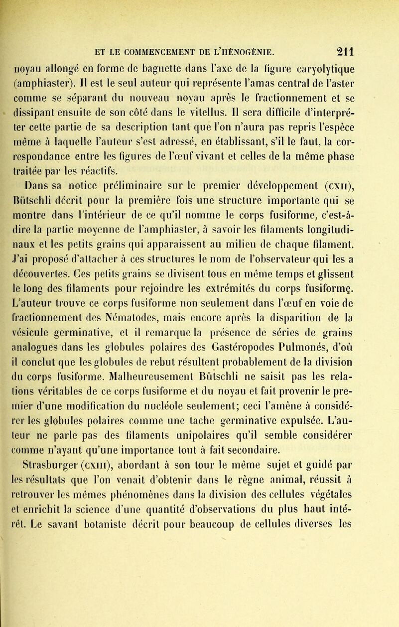 noyau allongé en forme de baguette dans Taxe de la figure caryolytique (amphiasler). Il est le seul auteur qui représente l’amas central de l’aster comme se séparant du nouveau noyau après le fractionnement et se dissipant ensuite de son côté dans le vitellus. Il sera difficile d’interpré- ter cette partie de sa description tant que l’on n’aura pas repris l’espèce même à laquelle l’auteur s’est adressé, en établissant, s’il le faut, la cor- respondance entre les figures de l’œuf vivant et celles de la même phase traitée par les réactifs. Dans sa notice préliminaire sur le premier développement (cxii), Bütschli décrit pour la première fois une structure importante qui se montre dans l’intéideur de ce qu’il nomme le corps fusiforme, c’est-à- dire la partie moyenne de l’amphiaster, à savoir les filaments longitudi- naux et les petits grains qui apparaissent au milieu de chaque filament. J’ai proposé d’attacher à ces structures le nom de l’observateur qui les a découvertes. Ces petits grains se divisent tous en même temps et glissent le long des filaments pour rejoindre les extrémités du corps fusiformç. L’auteur trouve ce corps fusiforme non seulement dans l’œuf en voie de fractionnement des Nématodes, mais encore après la disparition de la vésicule germinative, et il remarque la présence de séries de grains analogues dans les globules polaires des Gastéropodes Pulmonés, d’où il conclut que les globules de rebut résultent probablement de la division du corps fusiforme. Malheureusement Bütschli ne saisit pas les rela- tions véritables de ce corps fusiforme et du noyau et fait provenir le pre- mier d’une modification du nucléole seulement; ceci l’amène à considé- rer les globules polaires comme une tache germinative expulsée. L’au- teur ne parle pas des filaments unipolaires qu’il semble considérer comme n’ayant qu’une importance tout à fait secondaire. Strasburger (cxiii), abordant à son tour le même sujet et guidé par les résultats que l’on venait d’obtenir dans le règne animal, réussit à retrouver les mêmes phénomènes dans la division des cellules végétales et enrichit la science d’une quantité d’observations du plus haut inté- rêt. Le savant botaniste décrit pour beaucoup de cellules diverses les