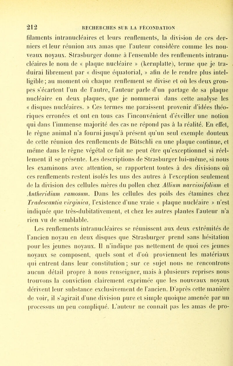 filaments inlranucléaires et leurs renflements, la division de ces der- niers et leur réunion aux amas que l’auteur considère comme les nou- veaux noyaux. Slrasburger donne à l’ensemljle des renflements intranu- cléaires le nom de u plaque nucléaire » (kernplatle), terme que je tra- duirai librement par « disque équatorial, » afin de le rendre plus intel- ligible; au moment où chaque renflement se divise et où les deux grou- pes s’écartent l’un de l’autre, l’auteur parle d’un partage de sa plaque nucléaire en deux plaques, que je nommerai dans cette analyse les (( disques nucléaires. » Ces termes me paraissent provenir d’idées théo- riques erronées et ont en tous cas l’inconvénient d’éveiller une notion (|ui dans l’immense majorité des cas ne répond pas à la réalité. En effet, le règne animal n’a fourni jusqu’à présent qu’un seul exemple douteux de cette réunion des renflements de Bütschli en une plaque continue, et même dans le règne végétal ce fait ne peut être qu’exceptionnel si réel- lement il se présente. Les descriptions de Strasburger lui-même, si nous les examinons avec attention, se rapportent toutes à des divisions où ces renflements restent isolés les uns des autres à l’exception seulement de la division des cellules mères du pollen chez Allium narcissifolium et Antheridimn ramosum. Dans les cellules des poils des étamines chez Tradescantia vircjinica, l’existence d’une vraie « plaque nucléaire » n’est indiquée que très-dubitativement, et chez les autres plantes l’auteur n’a rien vu de semblable. Les renflements inlranucléaires se réunissent aux deux extrémités de l’ancien noyau en deux disques que Strasburger prend sans hésitation pour les jeunes noyaux. Il n’indique pas nettement de quoi ces jeunes noyaux se composent, quels sont et d’où proviennent les matériaux qui entrent dans leur constitution; sur ce sujet nous ne rencontrons aucun détail propre à nous renseigner, mais à plusieurs reprises nous trouvons la conviction clairement exprimée que les nouveaux noyaux dérivent leur substance exclusivement de l’ancien. D’après cette manière de voir, il s’agirait d’une division pure et simple quoique amenée par un processus un peu compliqué. L’auleiu' ne connaît pas les amas de pro-