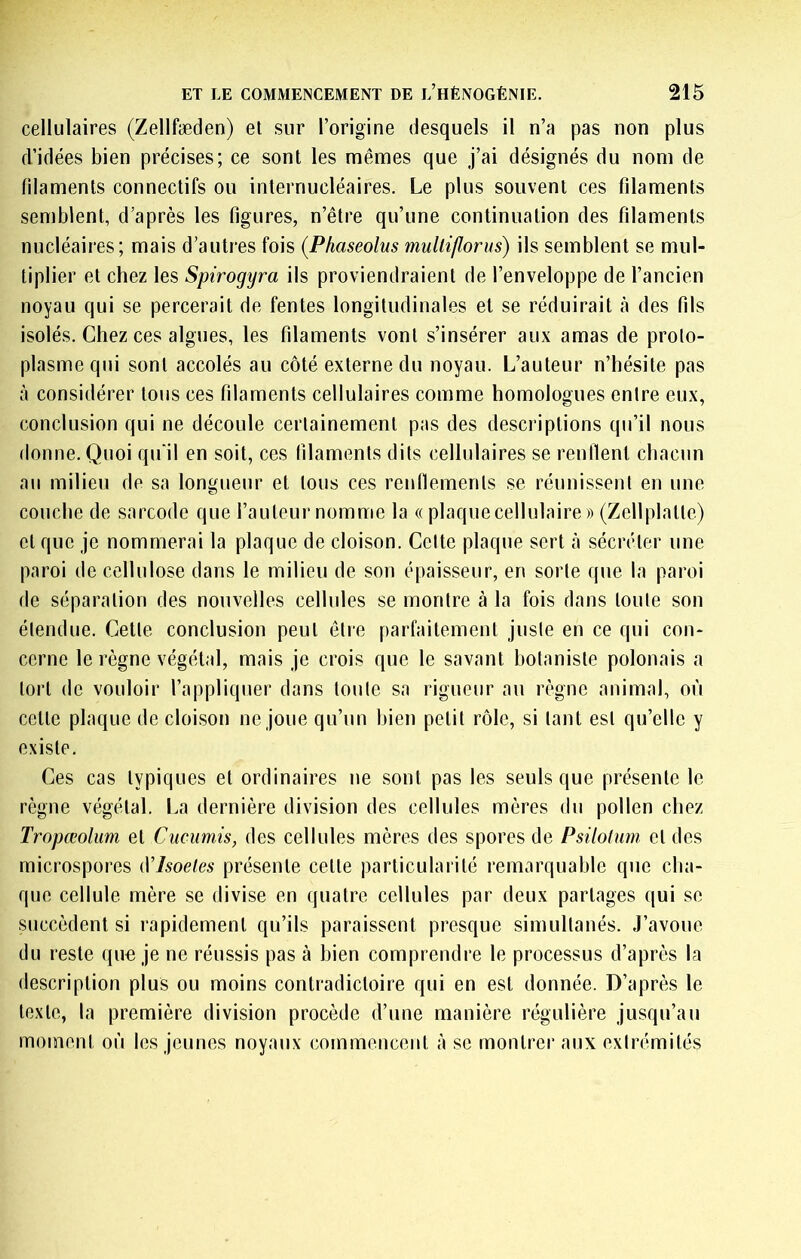 cellulaires (Zellfæden) et sur l’origine desquels il n’a pas non plus d’idées bien précises; ce sont les mêmes que j’ai désignés du nom de filaments connectifs ou internucléaires. Le plus souvent ces filaments semblent, d’après les figures, n’être qu’une continuation des filaments nucléaires; mais d’autres fois (Phaseolus mulliflorus) ils semblent se mul- tiplier et chez les Spirogyra ils proviendraient de l’enveloppe de l’ancien noyau qui se percerait de fentes longitudinales et se réduirait à des fils isolés. Chez ces algues, les filaments vont s’insérer aux amas de proto- plasme qui sont accolés au côté externe du noyau. L’auteur n’hésite pas à considérer tous ces filaments cellulaires comme homologues entre eux, conclusion qui ne découle certainement pas des descriptions qu’il nous donne. Quoi qu'il en soit, ces filaments dits cellulaires se renllent chacun au milieu de sa longueur et tous ces renfiemenls se réunissent en une couche de sarcode que l’auteur nomme la « plaque cellulaire» (Zellplatte) et que je nommerai la plaque de cloison. Cette plaque sert à sécréter une paroi de cellulose dans le milieu de son épaisseur, en sorte que la paroi de séparation des nouvelles cellules se montre à la fois dans toute son étendue. Cette conclusion peut être parfaitement juste en ce qui con- cerne le règne végétal, mais je crois que le savant botaniste polonais a tort de vouloir l’appliquer dans toute sa rigueur au règne animal, où celte plaque de cloison ne joue qu’un bien petit rôle, si tant est qu’elle y existe. Ces cas typiques et ordinaires ne sont pas les seuls que présente le règne végétal. La dernière division des cellules mères du pollen chez Tropœolum et Ciicumis, des cellules mères des spores de Psilohim et des microspores (Vlsoeles présente cette particularité remarquable que cha- que cellule mère se divise en quatre cellules par deux partages qui se succèdent si rapidement qu’ils paraissent presque simultanés. J’avoue du reste quo je ne réussis pas à bien comprendre le processus d’après la description plus ou moins contradictoire qui en est donnée. D’après le texte, la première division procède d’une manière régulière jusqu’au moment où les jeunes noyaux cojnmencent à se montrer aux extrémités