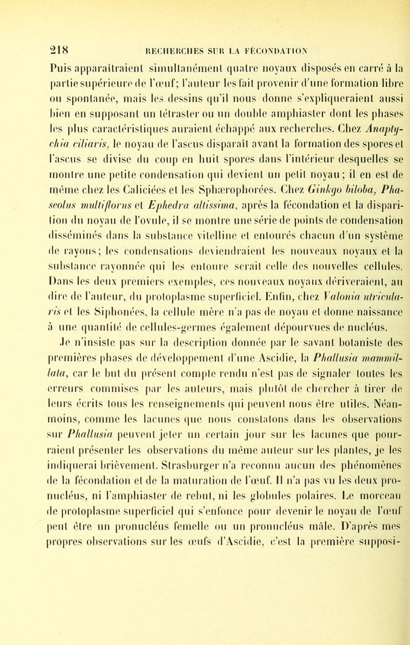 Puis apparaîlraienl simullanémenl quatre noyaux disposés en carré à la partie supérieure de l’œuf; l’auteur lestait provenir d’une formation libre ou spontanée, mais les dessins qu’il nous donne s’expliqueraient aussi bien en supposant un tétraslei ou un double amphiaster dont les phases les plus caractéristiques auraient échappé aux recherches. Chez Anopty- chia ciliaris, le noyau de l’ascus disparaît avant la formation des spores et l'ascus se divise du coup en huit spores dans l’intérieur desquelles se montre une petite condensalion qui devient un petit noyau; il en est de même chez les Caliciées et les Sphærophorées. Chez Ginkgo hiloba, Pha- spolus muliifJorus pA Ephedra altissima, après la fécondation et la dispari- lion du noyau de l’ovule, il se montre une série de points de condensation disséminés dans la substance vitelline et entourés chacun d’un système de rayons; les condensations deviendraient les nouveaux noyaux et la suhslance rayonnée qui les entoure serait celle des nouvelles cellules. Dans les deux premiers exemples, ces nouveaux noyaux dériveraient, au dire de l’auteur, du |)roloplasme superficiel. Enfin, chez Valonia ulricula- ris et les Siphonées, la cellule mère n’a pas de noyau et donne naissance à une quantité de cellules-germes également dépourvues de nucléus. Je n’insiste pas sur la description donnée par le savant botaniste des premières phases de développement d’une Ascidie, la Phallusia mammü- lala, car le but du présent compte rendu n’est pas de signaler toutes les erreurs commises par les auteurs, mais plutôt de chercher à tirer de leurs écrits tous les renseignements qui peuvent nous être utiles. Néan- moins, comme les lacunes (pie nous constatons dans les observations sur Phallusia peuvent jeter un certain jour sur les lacunes que pour- raient présenter les observations du même auteur sur les plantes, je les indiquerai brièvement. Strasburger n’a reconnu aucun des phénomènes de la fécondation et de la maturation de l’œuf. Tl n’a pas vu les deux pro- nucléus, ni l’amphiaster de rebut, ni les globules polaires. Le morceau de protoplasme superficiel qui s’enfonce pour devenir le noyau de l’œuf peut être un pronucléus femelle ou un pronucléus mâle. D’après mi^s propres observations sur les œufs d’Ascidie, c’est la première supposi-