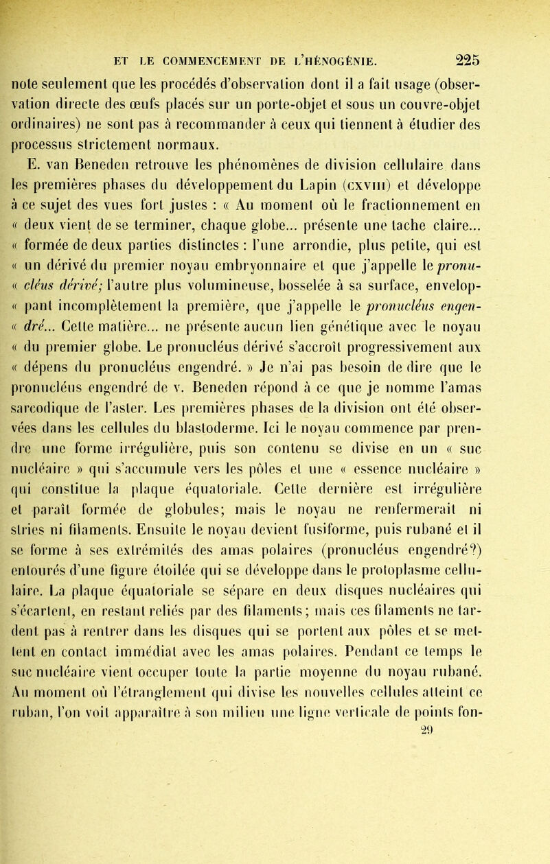 noie seulement que les procédés d’observation dont il a fait usage (obser- vation directe des œufs placés sur un porte-objet et sous un couvre-objet ordinaires) ne sont pas à recommander à ceux qui tiennent à étudier des processus strictement normaux. E. van Benedeii retrouve les phénomènes de division cellulaire dans les premières phases du développement du Lapin (cxviii) et développe à ce sujet des vues fort justes : « Au moment où le fractionnement en deux vient de se terminer, chaque globe... présente une tache claire... « formée de deux parties distinctes: Tune arrondie, plus petite, qui est K un dérivé du premier noyau embryonnaire et que j’appelle X^pronu- (( cléus dérivé; l’autre plus volumineuse, bosselée à sa surface, envelop- (( pant incomplètement la première, que j’appelle le promicléns engen- (( dré... Celle matière... ne présente aucun lien génétique avec le noyau « du premier globe. Le pronucléus dérivé s’accroît progressivement aux « dépens du pronucléus engendré. » Je n’ai pas besoin de dire que le pronucléus engendré de v. Beneden répond à ce que je nomme l’amas sarcodique de l’aster. Les j)remières phases de la division ont été obser- vées dans les cellules du blastoderme. Ici le noyau commence par pren- dre une forme irrégulière, puis son contenu se divise en un « suc nucléaire » qui s’accumule vers les pôles et une « essence nucléaire » qui constitue la plaque équatoriale. Celle dernière est irrégulière et paraît formée de globules; mais le noyau ne renfermerait ni stries ni filaments. Ensuite le noyau devient fusiforme, puis rubané et il se forme à ses extrémités des amas polaires (pronucléus engendré?) entourés d’une figure étoilée qui se développe dans le protoplasme cellu- laire. La plaque équatoriale se sépare en deux disques nucléaires qui s’écartent, en restant reliés par des filaments; mais ces filaments ne tar- dent pas à rentrer dans les disques qui se portent aux pôles et se met- tent en contact immédiat avec les amas polaires. Pendant ce temps le suc nucléaire vient occuper toute la partie moyenne du noyau rubané. Au moment où l’étranglement qui divise les nouvelles cellules atteint ce ruban, l’on voit apparaître à son milieu une ligne verticale de points fon-