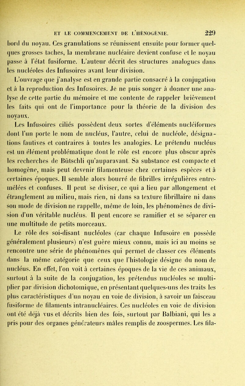 bord du noyau. Ces granulations se réunissent ensuite pour lornier (|uel- tjues grosses taches, la membrane nucléaire devient confuse et le noyau passe à l’état fusiforme. L’auteur décrit des structures analogues dans les tuicléoles des Infusoires avant leur division. L’ouvrage que j’analyse est en grande partie consacré à la conjugation et à la leproduction des Infusoires. Je ne puis songer à donner une ana- lyse de celte partie du mémoire et me contente de rappeler brièvement les faits qui ont de l’importance pour la théorie de la division des noyaux. Les Infusoires ciliés possèdent deux sortes d’éléments nucléiformes dont l’un porte le nom de nucléus, l’autre, celui de nucléole, désigna- tions fautives et contraires à toutes les analogies. Le prétendu nucléus est un élément problématique dont le rôle est encore plus obscur après les recherches de Bütschli qu’auparavant. Sa substance est compacte et homogène, mais peut devenir fdamenteuse chez certaines espèces et à certaines époques. Il semble alors bourré de fibrilles irrégulières entre- mêlées et confuses. Il peut se diviser, ce qui a lieu par allongement et étranglement au milieu, mais rien, ni dans sa texture fibrillaire ni dans son mode de division ne rappelle, même de loin, les phénomènes de divi- sion d’un véritable nucléus. Il peut encore se ramifier et se séparer en une multitude de petits morceaux. Le rôle des soi-disant nucléoles (car chaque Infusoire en possède généralement plusieurs) n’est guère mieux connu, mais ici au moins se rencontre une série de phénomènes qui permet de classer ces éléments dans la même catégorie que ceux que l’histologie désigne du nom de nucléus. En effet, l’on voit à certaines époques de la vie de ces animaux, surtout à la suite de la conjugation, les prétendus nucléoles se multi- plier par division dichotomique, en présentant quelques-uns des traits les plus caractéristiques d’un noyau en voie de division, à savoir un faisceau fusiform(î de filaments intranucléaires. Ces nucléoles en voie de division ont été déjà vus et décrits bien des fois, surtout par Balbiani, qui les a pris pour des organes générateui s mâles remplis de zoospermes. Les fila-