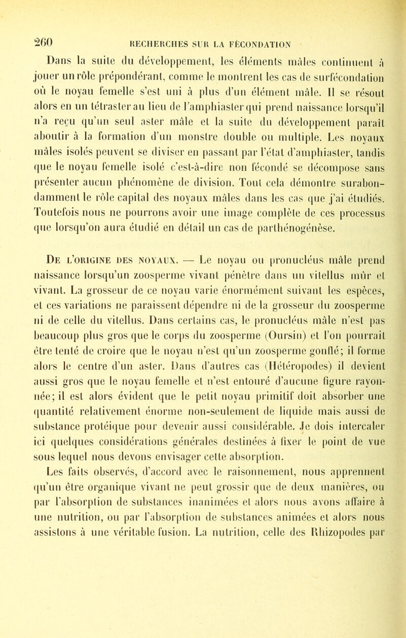 Dans la suite du développement, les éléments mâles continuent à jouer un rôle prépondérant, comme le montrent les cas de surlecondation où le noyau femelle s’est uni à plus d’un élément mâle. 11 se résout alors en un tétrasterau lien de l’ampliiaster qui prend naissance lorsqu’il n’a reçu qu’un seul aster mâle et la suite du développement paraît aboutir à la formation d’un monstre ilouble ou multiple. Les noyaux mâles isolés peuvent se diviser en passant par l’état d’amphiaster, tandis (jue le noyau femelle isolé c’est-à-dire non fécondé se décompose sans [irésenter aucun phénomène de division. Tout cela démontre surabon- damment le rôle capital des noyaux mâles dans les cas que j’ai étudiés. Toutefois nous ne pourrons avoir une image complète de ces processus ipie lorsqu’on aura étudié en détail un cas de partliénogénèse. De l’origine des noyaux. — Le noyau ou pronucléus mâle prend naissance lorsqu’un zoosperme vivant pénètre dans un vitellus mûr et vivant. La grosseur de ce noyau vaiie énormément suivant les espèces, et ces variations ne paraissent dépendre ni de la grosseur du zoosperme ni de celle du vitellus. Dans certains cas, le pronucléus mâle n’est pas beaucoup plus gros que le corps du zoosperme (Oursin) et l’on pourrait être tenté de croire que le noyau n’est qu’un zoosperme gonllé; il forme alois le centre d’un aster. Dans d’autres cas (Hétéropodes) il devient aussi gros que le noyau femelle et n’est entouré d’aucune figure rayon- née; il est alors évident que le petit noyau primitif doit absorber une ([uantité relativement énorme non-seulement de liquide mais aussi de substance protéi({ue pour devenir aussi considérable. Je dois intercaler ici quelques considérations générales destinées à fixer le point de vue sous lequel nous devons envisager cette absorption. Les faits observés, d’accord avec le raisonnement, nous apprennent ({u’un être organique vivant ne peut grossir que de deux manières, ou par l’absorption de substances inanimées et alors nous avons affaire à une nutrition, ou par l’absorption de substances animées et alors nous assistons à une véritable fusion. La nutrition, celle des Rliizopodes par