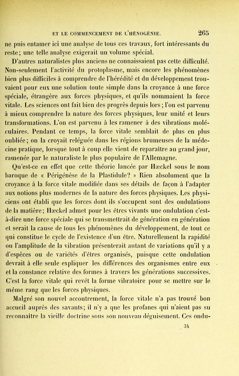 ne puis entamer ici une analyse de tous ces travaux, fort intéressants du reste; une telle analyse exigerait un volume spécial. D’autres naturalistes plus anciens ne connaissaient pas cette difficulté. Non-seulement l’activité du protoplasme, mais encore les phénomènes bien plus difficiles à comprendre de l’hérédité et du développement trou- vaient pour eux une solution toute simple dans la croyance à une force spéciale, étrangère aux forces physiques, et qu’ils nommaient la force vitale. Les sciences ont fait bien des progrès depuis lors ; l’on est parvenu à mieux comprendre la nature des forces physiques, leur unité et leurs transformations. L’on est parvenu à les ramener à des vibrations molé- culaires. Pendant ce temps, la foice vitale semblait de plus en plus oubliée; on la croyait reléguée dans les régions brumeuses de la méde- cine pratique, lorsque tout à coup elle vient de reparaître au grand jour, ramenée par le naturaliste le plus populaire de l’Allemagne. Qu’est-ce en effet que cette théorie lancée par Hæckel sous le nom baroque de « Périgénèse de la Plastidule? » Rien absolument que la croyance à la force vitale modifiée dans ses détails de façon à l’adapter aux notions plus modernes de la nature des forces physiques. Les physi- ciens ont établi que les forces dont ils s’occupent sont des ondulations de la matière; Hæckel admet pour les êtres vivants une ondulation c’est- à-dire une force spéciale qui se transmettrait de génération en génération et serait la cause de tous les phénomènes du développement, de tout ce qui constitue le cycle de l’existence d’un être. Naturellement la rapidité ou l’amplitude de la vibration présenterait autant de variations qu’il y a d’espèces ou de variétés d’êtres organisés, puisque cette ondulation devrait à elle seule expliquer les différences des organismes entre eux et la constance relative des formes à travers les générations successives. C’est la force vitale qui revêt la forme vibratoire pour se mettre sur le même rang que les forces physiques. Malgré son nouvel accoutrement, la force vitale n’a pas trouvé bon accueil auprès des savants; il n’y a que les profanes qui n’aient pas su reconnaître la vieille doctrine sous son nouveau déguisement. Ces ondu- .34