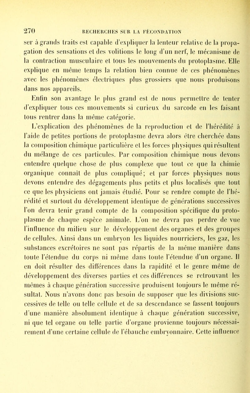 SCF àgiyiids traits est capable d’expliquer la lenteur relative de la propa- gation des sensations et des voûtions le long d’un nerf, le mécanisme de- là contraction musculaire et tous les mouvements du protoplasme. Elle explique en même temps la relation bien connue de ces phénomènes avec les phénomènes électriques plus grossiers que nous produisons dans nos appareils. Enfin son avantage le plus grand est de nous |)ermettre de tenter d’expliquer tous ces mouvements si curieux du sarcode en les faisant tous rentrer dans la même catégorie. L’explication des phénomènes de la reproduction et de l’hérédité à l’aide de petites portions de protoplasme devra alors être cherchée dans la composition chimique particulière et les forces physiques qui résultent du mélange de ces particules. Par composition chimique nous devons entendre quelque chose de plus complexe que tout ce que la chimie organique connaît de plus compliqué; et par forces physiques nous devons entendre des dégagements plus petits et plus localisés que tout ce que les physiciens ont jamais étudié. Pour se rendre compte de l’hé- rédité et surtout du développement identique de générations successives l’on devra tenir grand compte de la composition spécifique du proto- plasme de chaque espèce animale. L’on ne devra pas perdre de vue fintluence du milieu sur le développement des organes et des groupes de cellules. Ainsi dans un embryon les liquides nourriciers, les gaz, les substances excrétoires ne sont pas répartis de la même manière dans toute l’étendue du corps ni même dans toute l’étendue d’un organe. Il en doit résulter des difiérences dans la rapidité et le genre même de développement des diverses parties et ces diirérences se retrouvant les mêmes à chaque génération successive produisent toujours le même ré- sultat. Nous n’avons donc pas besoin de supposer que les divisions suc- cessives de telle ou telle cellule et de sa descendance se fassent toujours d’une manière absolument identique à chaque génération successive, ni que tel organe ou telle partie d’organe provienne toujours nécessai- rement d’une certaine cellule de l’ébauche embryonnaire. Celle influence