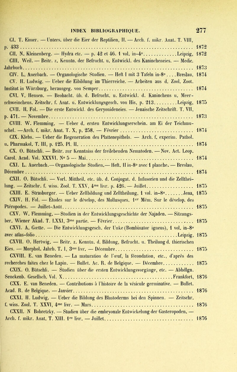 CI. T. Eitner. —Unters. über die Eier der Reptilien, II. — Arcli. f. niikr. Anat, T. VIII, p. 433 CII. N. Kleinenberg. — Hydra etc. — p. 42 et 46. 1 vol. in-4° Leipzig, cm. Weil.— Beitr. z. Kenntn. der Befrucht. u. Entwickl. des Kanincheiieies. — Medic. Jahrbuch CIV. L. Anerbach. — Organologische Studien. — Heft I mit 3 Tafeln in-8° Breslaii, CV. H. Liidvs'ig. — Ueber die Eibildung im Tliierreiche. — Arbeiten aus d. Zool. Zoot. Institut in Würzburg, herausgeg. von Semper CVI. V. Hensen. — Beobaclit. üb. d. Befrucht. u. Entwickl. d. Kaninchens u. Meer- scliweinchens. Zeitschr. f. Anat. u. Entwicklungsgesch. von His, p. 213 Leipzig, CVII. H. Fol. —Die erste Entwickl. des Geryonideneies. —Jenaische Zeitschrift. T. VII, p. 471. — Novembre CVIII. W. Flemming. — Ueber d. ersten Entwicklungserschein. am Ei der Teichmu- schel. —Arch. f. mikr. Anat. T. X, p. 258. — Février CIX. Klebs. — Ueber die Régénération des Plattenepithels. — Arch. f. experim. Pathol. u. Pharmakol. T. III, p. 125. PL II ex. 0. Bütschli. — Beitr. zur Kenntniss der freilebenden Nematoden. —Nov. Act. Leop. Carol. Acad. Vol. XXXVI. N« 5 — Mai CXI. L. Auerbach.— Organologische Studien.— Heft. II iu-8° avec 1 planche. — Breslau, Décembre CXII. 0. Bütschli. — Vorl. Mittheil. etc. üb. d. Conjugat. d. Infusorien und die Zellthei- lung. — Zeitschr. f. wiss. Zool. T. XXV, 4*® livr. p. 426. — Juillet CXIII. E. Strasburger. — Ueber Zellbildung und Zelltheilung, 1 vol. in-8“ Jena, eXIV. H. Fol. — Études sur le dévelop. des Molluscpies. 1®’’ Mém. Sur le dévelop. des Ptéropodes. — Juillet-Août CXV. W. Flemming. —Studien in der Entwicklungsgeschichte der Najaden. — Sitzungs- ber. Wiener Akad. T. LXXI, 3'® partie. — Février CXVI. A. Gœtte. — Die Entwicklungsgesch. der Unke (Bombinator igneus), 1 vol. in-8® avec atlas-folio Leipzig, CXVII. 0. Hertwig. — Beitr. z. Kenntn. d. Bildung, Befrucht. u. Theilungd. thierischen Eies. — Morphol. Jahrb. T. I, 3'® livr. — Décembre CXVIII. E. van Beneden. — La maturation de l’œuf, la fécondation, etc., d’après des recherches faites chez le Lapin. — Bullet. Ac. R. de Belgique. — Décembre CXIX. 0. Bütschli. — Studien über die ersten Entwicklungsvorgange, etc. — Abhdlgn. Senckenb. Gesellsch. Vol. X Frankfort, CXX. E. van Beneden. — Contributions à l’histoire de la vésicule germinative. — Bullet. Acad. R. de Belgique. —Janvier CXXI. H. Ludwig. — Ueber die Bildung des Blastoderms bei den Spinneu. — Zeitschr. f. wiss. Zool. T. XXVI, 4*® livr. — Mars CXXII. N Bobretzky. — Studien über die embryonale Entwickelung der Gasteropoden. — Arch. f. mikr. Anat. T. XIII. l®® livr. — Juillet 1872 1872 1873 1874 1874 1875 1873 1874 1874 1874 1874 1875 1875 1875 1875 1875 1875 1875 1876 1876 1876 1876