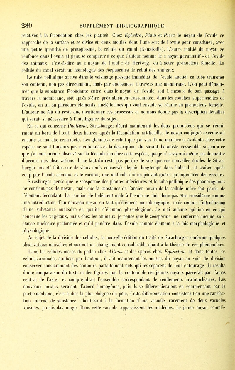 relatives à la fécondation chez tes plantes. Chez Ephedra, Pinus et Picea le noyau de l’ovule se rapproche de la surface et se divise en deux moitiés dont l’une sort de l’ovule pour constituer, avec une. petite fpjautité de protoplasme, la cellule du canal (Kanalzelle). L’autre moitié du noyau se renfonce dans l’ovule et peut se comparer à ce que l’auteur nomme le « noyau germinatif » de l’ovule des animaux, c’est-à-dire au « noyau de l’œuf » de Hertwig, ou à notre prouucléus femelle. La cellule du canal serait un homologue des corpuscules de rehut des animaux. lœ tuhe pollinique arrive dans le voisinage presque immédiat de l’ovule auquel ce tuhe transmet son contenu, non pas directement, mais par endosmose à travers une membrane. L’on peut démon- trer que la substance fécondante entre dans le noyau de l’ovule soit à mesure de son passage à travers la membrane, soit après s’être préalablement rassemblée, dans les couches superficielles de l’ovule, en un ou plusieurs éléments nucléiformes qui vont ensuite se réunir au pronucléus femelle. L’auteur ne fait du reste que mentiouuer ces processus et ne nous donne pas la description détaillée qui serait si nécessaire à l’intelligence du sujet. En ce qui concerne Phallusia, Strasburger décrit maintenant les deux pronucléus qui se réuni- raient au bord de l’œuf, deux heures après la fécondation artilicielle ; le noyau conjugué exécuterait ensuite sa marche centripète. Les globules de rebut que j’ai vus d’une manière si évidente chez cette espèce ne sont toujours pas mentionnés et la description du savant botaniste ressemble si peu à ce que j’ai moi-même observé sur la fécondation chez cette espèce, que je n’essayerai même pas de mettre d’accord nos observations. Il ne làut du reste pas perdre de vue que ces nouvelles études de Stras- burger ont été faites sur de vieux œufs conservés depuis longtemps dans l’alcool, et traités après coup par l’acide osmique et le carmin, une méthode qui ne pouvait guère qu’engendrer des erreurs. Strasburger jiense que le zoosperiue des plantes inférieures et le tube pollinique des phanérogames ne contient pas de noyau, mais que la substance de l’ancien noyau de la cellule-mère fait partie de l’élément fécondant. La réunion de l’élément mâle à l’ovule ne doit ilonc pas être considérée comme une introduction d’un nouveau noyau en tant qii’élément morphologique, mais comme rintroduction d’une substance nucléaire eu qualité d’élément physiologique. Je n’ai aucune opinion en ce qui c(uicerne les végétaux, mais chez les animaux je pense que le zoosperme ne renferme aucune sub- stance nucléaire préformée et qu’il pénètre dans l’ovule comme élément à la fois morphologique et physiologique. Au sujet de la division des cellules, la nouvelle édition du traité de Strasburger renferme quelques observations nouvelles et surtout im changement considérable (piaiit à la théorie de ces phénomènes. Dans les cellules-mères du pollen chez Allhm et des spores chez E<iuiselnm et dans toutes les cellules animales étudiées par l’auteur, il voit maintenant les moitiés du noyau en voie de division conserver constamment des contours parfaitement nets qui les séparent de leur entourage. 11 résulte d’une comparaison du texte et des figures ijue le contour de ces jeunes noyaux passerait par l’amas central de l’aster et comprendrait l’ensemble correspondant de renllemeiits intranucléaires. Les nouveaux noyaux seraient d’abord homogènes, puis ils se dilTérencieraient en commençant par la partie médiane, c’est-à-dire la plus éloignée du piMe. Cette différenciation consisterait en une raréfac- tion interne, de substance, aboutissant à la formation d’une vacuole, rarement de deux vacuoles voisines, jamais davantage. Dans cette vacuole apparaissent des nucléoles. Le jeune noyau complè-