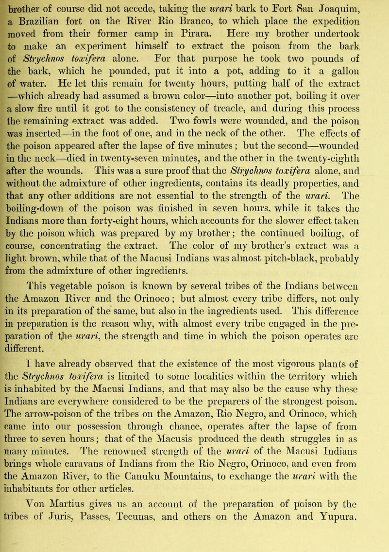 brother of course did not accede, taking the urari bark to Fort San Joaquim, a Brazilian fort on the River Rio Branco, to which place the expedition moved from their former camp in Pirara. Here my brother undertook to make an experiment himself to extract the poison from the bark, of Strychnos toxifera alone. For that purpose he took two pounds of the bark, which he pounded, put it into a pot, adding to it a gallon of water. He let this remain for twenty hours, putting half of the extract —which already had assumed a brown color—into another pot, boiling it over a slow fire until it got to the consistency of treacle, and during this process the remaining extract was added. Two fowls were wounded, and the poison was inserted—in the foot of one, and in the neck of the other. The effects of the poison appeared after the lapse of five minutes; but the second—wounded in the neck—died in twenty-seven minutes, and the other in the twenty-eighth after the wounds. This was a sure proof that the >S'trychms toxifera alone, and without the admixture of other ingredients, contains its deadly properties, and that any other additions are not essential to the strength of the urari. The boiling-down of the poison was finished in seven hours, while it takes the Indians more than forty-eight hours, which accounts for the slower effect taken by the poison which was prepared by my brother; the continued boiling, of course, concentrating the extract. The color of my brother’s extract was a light brown, while that of the Macusi Indians was almost pitch-black, probably from the admixture of other ingredients. This vegetable poison is known by several tribes of the Indians between the Amazon River and the Orinoco; but almost every tribe differs, not only in its preparation of the same, but also in the ingredients used. This difference in preparation is the reason why, with almost every tribe engaged in the pre- paration of the urari, the strength and time in which the poison operates are different. I have already observed that the existence of the most vigorous plants of the Strychnos toxifera is limited to some localities within the territory which is inhabited by the Macusi Indians, and that may also be the cause why these Indians are everywhere considered to be the preparers of the strongest poison. The arrow-poison of the tribes on the Amazon, Rio Negro, and Orinoco, which came into our possession through chance, operates after the lapse of from three to seven hours; that of the Macusis produced the death struggles in as many minutes. The renowned strength of the urari of the Macusi Indians brings whole caravans of Indians from the Rio Negro, Orinoco, and even from the Amazon River, to the Canuku Mountains, to exchange the urari with the inhabitants for other articles. Yon Martius gives us an account of the preparation of poison by the tribes of Juris, Passes, Tecunas, and others on the Amazon and Yupura.