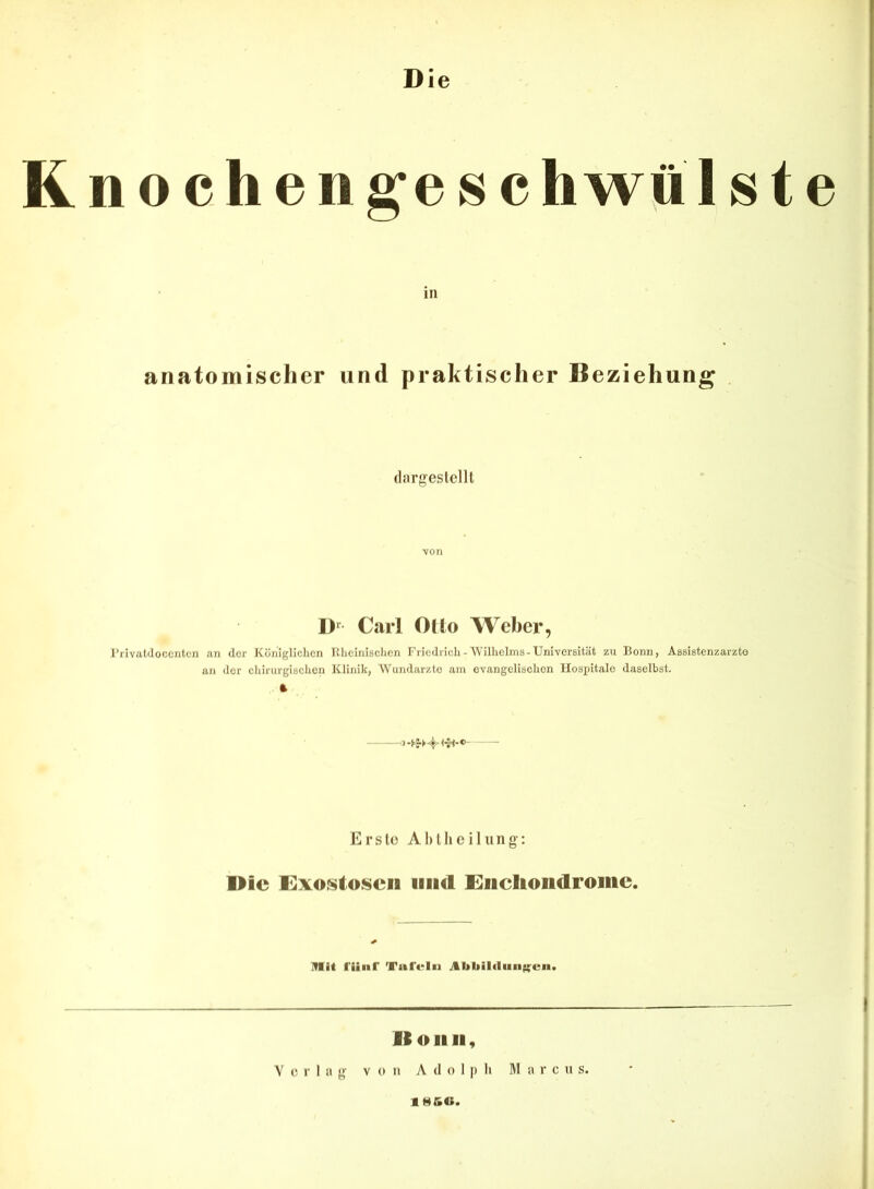 Die R n o c h e n g’e s c h wü I s t e in anatomischer und praktischer Beziehung . (largeslclll von D’^ Carl Oüo Weber, l’iivJildocerilcn an der Königlichen Khclnlschen Fnedrich-Wilhelms-UniverBitiit zu Bonn, Assistenzärzte an der chirurgischen Klinik, Wundärzte am OYangelischon Hospitale daselbst. ft Erslü Ahllicilung: l>ic Exostosen und Encliondromc. ITIit l'iiiir '■'atrelii ./tbliil«lun|i;^cn> I It OllII, Y (5 r lag V o ii A (1 o I j) li M a r c u s. IHK«.