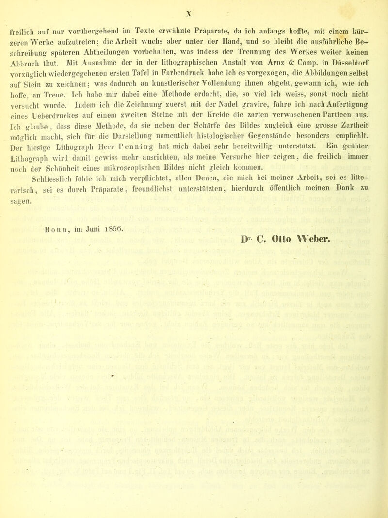 freilich auf nur vorübergehend im Texte erwähnte Präparate, da ich anfangs hoffte, mit einem kür- zeren Werke aufzutreten; die Arbeit wuchs aber unter der Hand, und so bleibt die ausführliche Be- schreibung späteren Abtheilungen Vorbehalten, was indess der Trennung des Werkes weiter keinen Abbruch thut. Mit Ausnahme der in der lithographischen Anstalt von Arnz & Comp, in Düsseldorf vorzüglich wiedergegebenen ersten Tafel in Farbendruck habe ich es vorgezogen, die Abbildungen selbst auf Stein zu zeichnen; was dadurch an künstlerischer Vollendung ihnen abgeht, gewann ich, wie ich hoffe, an Treue. Ich habe mir dabei eine Methode erdacht, die, so viel ich weiss, sonst noch nicht versucht wurde. Indem ich die Zeichnung zuerst mit der Nadel gravire, führe ich nach Anfertigung eines Ueberdruckes auf einem zweiten Steine mit der Kreide die zarten verwaschenen Partieen aus. Ich glaube, dass diese Methode, da sie neben der Schärfe des Bildes zugleich eine grosse Zartheit möglich macht, sich für die Darstellung namentlich histologischer Gegenstände besonders empfiehlt. Der hiesige Lithograph Herr Penning hat mich dabei sehr bereitwillig unterstützt. Ein geübter Lithograph wird damit gewiss mehr ausrichten, als meine Versuche hier zeigen, die freilich immer noch der Schönheit eines mikroscopischen Bildes nicht gleich kommen. Schliesslich fühle ich mich verpflichtet, allen Denen, die mich bei meiner Arbeit, sei es litte- rarisch, sei es durch Präparate, freundlichst unterstützten, hierdurch öffentlich meinen Dank zu sagen. Bonn, im Juni 1856. C, Otto Weber.