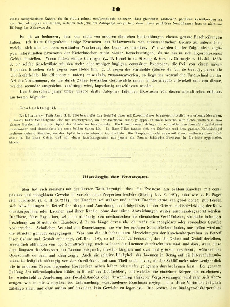 lO dieses missgebildeten Zahnes als ein vitium primae conformationis, so zwar, dass gleichsam zahlreiche papillöse Ausstülpungen an dem Schraelzorgane stattfanden, welchen sich jene der Zahnpulpe adaptirten; durch diese papillösen Neubildungen kam es nicht zur Bildung der Zahnwurzeln. Es ist zu bedauern, dass wir nicht von anderen ähnlichen Beobachtungen ebenso genaue Beschreibungen haben. Ich hatte Gelegenheit, einige Exostosen der Zahnwurzeln von unbeträchtlicher Grösse zu untersuchen, welche sich alle der oben erwähnten Wucherung des Gementes anreihen. Wir werden in der Folge diese kuo-li- gen interstitiellen Exostosen der Kieferknochen nicht weiter berücksichtigen, da sie ein in sich abgeschlossenes Gebiet darstellen. Wenn indess einige Chirurgen (z. B. Houel in d. Sitzung d. Ges. d. Chirurgie v. 11. Jul. 1855. s. 0.) solche Geschwülste mit den mehr oder weniger kugligen compakten Exostosen, die frei von einem unter- liegenden Knochen sich gegen eine Höhle hin, z. B. gegen die Stirnhöhle (Musee du Val de Grace), gegen die Oberkieferhöhle hin (Michaux s. unten) entwickeln, zusammenwerfen, so liegt der wesentliche Unterschied in der Art des Vorkommens, da die durch Zähne bewirkten Geschwülste immer in der Alveole entwickelt und von dieser, welche secundär ausgedehnt, verdrängt wird, kapselartig umschlossen werden. Den Unterschied jener unter unsere dritte Categorie fallenden Exostosen von diesen interstitiellen erläutert am besten folgende: Beobachtung 11. Rokitansky (Path.Anat.il. S. 210) beschreibt den Schädel eines mit Exophthalmos behafteten plötzlich verstorbenen Menschen, in dessen linker Schädelgrube eine fast enteneigrosse, an der Oberfläche seicht gelappte, in ihrem Gewebe sehr dichte mattweisse knö- cherne Geschwulst aus der Diploe des Stirnbeines hervorwuchs. Die Knochenmasse drängte die compakten Knochentafeln (gleichsam) auseinander und durchbohrte sie nach beiden Seiten hin. In ihrer Nähe fanden sich am Stirnbein und dem grossen Keilbeinflügel mehrere kleinere ähnliche, aus der Diploe herauswachsende Geschwülste. Die Hauptgeschwulst ragte mit einem wallnussgrossen Fort- satze in die linke Orbita und mit einem haselnussgrossen mit jenem ein Ganzes bildenden Fortsatze in die fossa zygomatica hinein. Histologie der Exostosen. Man bat sich meistens mit der kurzen Notiz begnügt, dass die Exostose aus echtem Knochen mit coin- paktem und spongiösem Gewebe in verschiedener Proportion bestehe (Stanley 1. c. S. 14B), oder wie z. B. Paget sich ausdrückt (1. c. II. S. '1231) , der Knochen sei wahrer und echter Knochen (true and good bone), nur fänden sich Abweichungen in Betreff der Menge und Anordnung der Blutgefässe, in der Grösse und Entwicklung der Kno- chenkörperchen oder Lacunen und ihrer Kanäle, ohne dass diese Abweichungen weiter auseinandergesetzt werden. Die Härte, fährt Paget fort, sei mehr abhängig von mechanischen als chemischen Verhältnissen, sie stehe in inniger Beziehung zurStructur der Exostose, d. h. sie hänge davon ab, ob mehr ein spongiöses oder compaktes Gewebe vorherrsche. Aehnlicher Art sind die Bemerkungen, die wir bei anderen Schriftstellern finden, nur selten wird auf die Structur genauer eingegangen. Was nun die oft behaupteten Abweichungen der Knochenkörperchen in Betreff ihrer Grösse und Gestalt anbelangt, (cf. Beob. 18), so ist dabei zu bemerken, dass die Grösse und Gestalt derselben, wesentlich abhangen von der Schnittrichtung, nach welcher die Lacunen durchschnitten sind, und dass, wenn diese dem längsten Durchmesser der Lacune entsprach, dieselbe länglich und oval und grösser erscheint, während der Querschnitt sie rund und klein zeigt. Auch die relative Häufigkeit der Lacunen in Bezug auf die Intercellularsub- stanz ist lediglich abhängig von der Oertlichkeit und zum Theil auch davon, ob der Schliff mehr oder weniger dick die in anderem Niveau liegenden Körperchen neben höher oder tiefer gelegenen durchscheinen lässt. Bei genauer Prüfung des mikroskopischen Bildes in Betreff der Deutlichkeit, nnt welcher die einzelnen Körperchen erscheinen, bei wiederhohlter Aenderung des Focalabstandes oder Anwendung stärkerer Vergrösserungen wird man sich über- zeugen, wie es mir wenigstens bei Untersuchung verschiedener Exostosen erging, dass diese Varianten lediglich zufällige sind, und dass mithin auf dieselben kein Gewicht zu legen isL Die Grösse der Bindegewebskörperchen