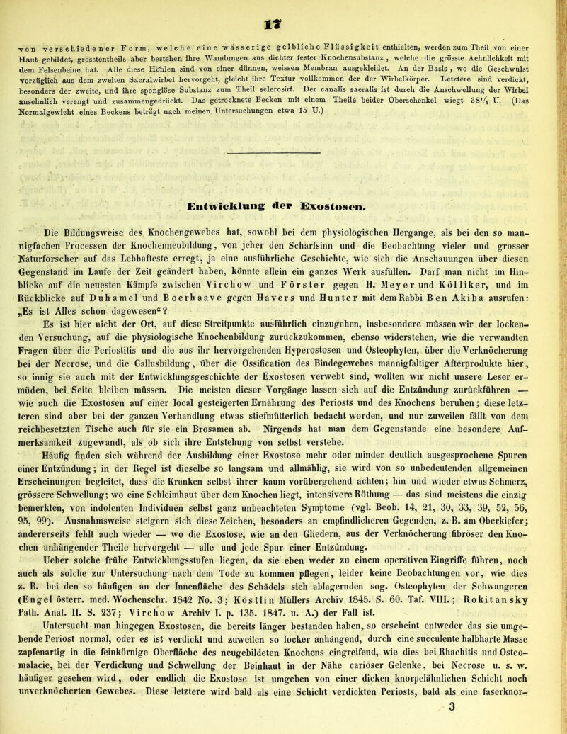 •von Tcrs chiede n er Form, welche eine wässerige gelbliche Flüssigkeit enthielten, werden zum Theil von einer Haut gebildet, grösstentheils aber bestehen ihre Wandungen aus dichter fester Knochensubstanz , welche die grösste Aehnlichkeit mit dem Felsenbeine hat. Alle diese Höhlen sind von einer dünnen, weissen Membran ausgekleidet. An der Basis , wo die Geschwulst Torzüglich aus dem zweiten Sacralwirbel hervorgeht, gleicht ihre Textur vollkommen der der Wirhelkörper. Letztere sind verdickt, besonders der zweite, und ihre spongiöse Substanz zum Theil sclerosirt. Der canalis sacralis ist durch die Anschwellung der Wirbel ansehnlich verengt und zusammengedrückt. Das getrocknete Becken mit einem Theile beider Oberschenkel wiegt 38'4 U. (Das Normalgewicht eines Beckens beträgt nach meinen Untersuchungen etwa 15 U.) Entwicklung^ der Exostosen. Die Bildungsweisc des Knochengewebes hat, sowohl bei dem physiologischen Hergange, als bei den so man- nigfachen Processen der Knochenneubildung, von jeher den Scharfsinn und die Beobachtung vieler und grosser Naturforscher auf das Lebhafteste erregt, ja eine ausführliche Geschichte, wie sich die Anschauungen über diesen Gegenstand im Laufe der Zeit geändert haben, könnte allein ein ganzes Werk ausfüllen. Darf man nicht im Hin- blicke auf die neuesten Kämpfe zwischen Virchow und Förster gegen H. Meyer und Kölliker, und im Rückblicke auf Duhamel und Boerhaave gegen Hävers und Hunter mit dem Rabbi Ben Akiba ausrufen: „Es ist Alles schon dagewesen“? Es ist hier nicht der Ort, auf diese Streitpunkte ausführlich einzugehen, insbesondere müssen wir der locken- den Versuchung, auf die physiologische Knochenbildung zurückzukommen, ebenso widerstehen, wie die verwandten Fragen über die Periostitis und die aus ihr hervorgehenden Hyperostosen und Osteophyten, über die Verknöcherung bei der Necrose, und die Callusbildung, über die Ossification des Bindegewebes mannigfaltiger Afterprodukte hier, so innig sie auch mit der Entwicklungsgeschichte der Exostosen verwebt sind, wollten wir nicht unsere Leser er- müden, bei Seite bleiben müssen. Die meisten dieser Vorgänge lassen sich auf die Entzündung zurückführen — wie auch die Exostosen auf einer local gesteigerten Ernährung des Periosts und des Knochens beruhen; diese letz- teren sind aber bei der ganzen Verhandlung etwas stiefmütterlich bedacht worden, und nur zuweilen fällt von dem reichbesetzten Tische auch für sie ein Brosamen ab. Nirgends hat man dem Gegenstände eine besondere Auf- merksamkeit zugewandt, als ob sich ihre Entstehung von selbst verstehe. Häufig finden sich während der Ausbildung einer Exostose mehr oder minder deutlich ausgesprochene Spuren einer Entzündung; in der Regel ist dieselbe so langsam und allmählig, sie wird von so unbedeutenden allgemeinen Erscheinungen begleitet, dass die Kranken selbst ihrer kaum vorübergehend achten; hin und wieder etwas Schmerz, grössere Schwellung; wo eine Schleimhaut über dem Knochen liegt, intensivere Röthung — das sind meistens die einzig bemerkten, von indolenten Individuen selbst ganz unbeachteten Symptome (vgl. Beob. 14, 21, 30, 33, 39, 52, 56, 95, 99). Ausnahmsweise steigern sich diese Zeichen, besonders an empfindlicheren Gegenden, z. B. am Oberkiefer; andererseits fehlt auch wieder — wo die Exostose, wie an den Gliedern, aus der Verknöcherung fibröser den Kno- chen anhängender Theile hervorgeht — alle und jede Spur einer Entzündung. lieber solche frühe Entwicklungsstufen liegen, da sie eben weder zu einem operativen Eingriffe führen, noch auch als solche zur Untersuchung nach dem Tode zu kommen pflegen, leider keine Beobachtungen vor, wie dies z. B. bei den so häufigen an der Innenfläche des Schädels sich ablagernden sog. Osteophyten der Schwangeren (Engel österr. med. Wochenschr. 1842 No. 3; Köstlin Müllers Archiv 1845. S. 60. Taf. VIII.; Rokitansky Path. Anat. II. S. 237; Virchow Archiv I. p. 135. 1847. u. A.) der Fall ist. Untersucht man hingegen Exostosen, die bereits länger bestanden haben, so erscheint entweder das sie umge- bende Periost normal, oder es ist verdickt und zuweilen so locker anhängend, durch eine succulente halbharte Masse zapfenartig in die feinkörnige Oberfläche des neugebildeten Knochens eingreifend, wie dies bei Rhachitis und Osteo- malacie, bei der Verdickung und Schwellung der Beinhaut in der Nähe cariöser Gelenke, bei Necrose u. s. w. häufiger gesehen wird, oder endlich die Exostose ist umgeben von einer dicken knorpelähnlichen Schicht noch unverknö cherten Gewebes. Diese letztere wird bald als eine Schicht verdickten Periosts, bald als eine faserknor- 3
