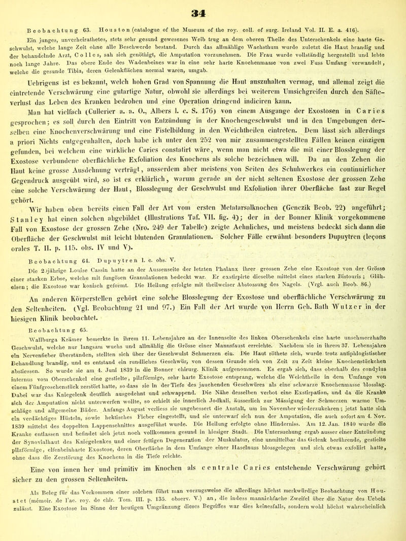 Beobachtung 63. H o u s t o n (catalogue of the Museum of the roy. coli, of surg. Ireland Vol. II. E. a. 416). Ein junges, unverheirathetes, stets sehr gesund gewesenes Weib trug an dem oberen Theile des Unterschenkels eine harte Ge- schwulst, welche lange Zeit ohne alle Beschwerde bestand. Durch das allmählige Wachsthum wurde zuletzt die Haut brandig und der behandelnde Arzt, C o 11 e s, sah sich genöthigt, die Amputation vorzunehmen. Die Frau wurde vollständig hergestellt und lebte noch lange Jahre. Das obere Ende des Wadenbeines war in eine sehr harte Knochenmasse von zwei Fuss Umfang verwandelt, welche die gesunde Tibia, deren Gelenkflächen normal waren, umgab. Uebrigens ist es bekannt, welch hohen Grad von Spannung die Haut auszuhalten vermag, und allemal zeigt die cintretende Verschwärung eine gutartige Natur, obwohl sie allerdings bei weiterem Umsichgreifen durch den Säfte- verlust das Leben des Kranken bedrohen und eine Operation dringend indiciren kann. Man hat vielfach (Cullerier a. a. 0., Albers 1. c. S. 176) von einem Ausgange der Exostosen in Caries gesprochen; es soll durch den Eintritt von Enlzündung in der Knochengeschwulst und in den Umgebungen der- selben eine Knochenverschwärung und eine Fistelbildung in den Weichtheilen eintreten. Dem lässt sich allerdings a priori Nichts entgegenhalten, doch habe ich unter den 252 von mir zusammengestellten Fällen keinen einzigen gefunden, bei welchem eine wirkliche Caries constatirt wäre, wenn man nicht etwa die mit einer Blosslegung der Exostose verbundene oberflächliche Exfoliation des Knochens als solche bezeichnen will. Da an den Zehen die Haut keine grosse Ausdehnung verträgt, ausserdem aber meistens von Seiten des Schuhwerkes ein continuirlicher Gegendruck ausgeübt wird, so ist es erklärlich, warum gerade an der nicht seltenen Exostose der grossen Zehe eine solche Verschwärung der Haut, Blosslegung der Geschwulst und Exfoliation ihrer Oberfläche fast zur Regel gehört. Wir haben oben bereits einen Fall der Art vom ersten Metatarsalknochen (Genczik Beob. 22) angeführt; Stanley hat einen solchen abgebildet (Illustrations Taf. VII. fig. 4); der in der Bonner Klinik vorgekommene Fall von Exostose der grossen Zehe (Nro. 249 der Tabelle) zeigte Aehnliches, und meistens bedeckt sich dann die Oberfläche der Geschwulst mit leicht blutenden Granulationen. Solcher Fälle erwähnt besonders Dupuytren (lepons orales T. II. p. 115. obs. IV und V). Beobachtung 64. D up u y t r e n 1. c. obs. V. Die 2Jjährlge Louise Cassin hatte an der Aussenseite der letzten Phalanx ihrer grossen Zehe eine Exostose von der Grösse einer starken Erbse, welche mit fungösen Granulationen bedeckt war. Er exstirpirte dieselbe mittelst eines starken Bistouris ; Glüh- eisen ; die Exostose war konisch geformt. Die Heilung erfolgte mit theilweiser Abstossung des Nagels. (Vrgl. auch Beob. 86.) An anderen Körperstellen gehört eine solche Blosslegiing der Exostose und oberflächliche Verschwärung zu den Seltenheiten. (Vgl. Beobachtung 21 und 97.) Ein Fall der Art wtu-dc von Herrn Geh. Rath Wutz er in der hiesiffCB Klinik beobachtet. O Beobachtun g 65. Wallburga Krämer bemerkte in ihrem 11. Lebensjahre an der Innenseite des linken Oberschenkels eine harte unschmerzhafte Geschwulst, welche nur langsam wuchs und allmählig die Grösse einer Mannsfaust erreichte. Nachdem sie in ihrem 37. Lebensjahre ein Nervenfieber überstanden, stellten sich über der Geschwulst Schmerzen ein. Die Haut röthete sich, wurde trotz antiphlogistischer Behandlung brandig, und es entstand ein rundliches Geschwür, von dessen Grunde sich von Zeit zu Zeit kleine Knochenstückchen abstiessen. So wurde sie am 4. Juni 1839 in die Bonner Chirurg. Klinik aufgenommen. Es ergab sich, dass oberhalb des condylus internus vom Oberschenkel eine gestielte, pilzförmige, sehr harte Exostose entsprang, welche die Weichtheile in dem Umfange von einem Fünfgroschenstück zerstört hatte, so dass sie in der Tiefe des jauchenden Geschwüres als eine schwarze Knochenmasse blosslag. Dabei war das Kniegelenk deutlich ausgedehnt und schwappend. Die Nähe desselben verbot eine Exstirpation, und da die Kranke Bich der Amputation nicht unterwerfen wollte, so erhielt sie innerlich Jodkali, äusserlich zur Mässigung der Schmerzen warme Um- schläge und allgemeine Bäder. Anfangs August verliess sie ungebessert die Anstalt, um im November wiederzukehren; jetzt hatte sich ein verdächtiges Plüsteln, sowie hektisclies Fieber eingestellt, und sie unterwarf sich nun der Amputation, die auch sofort am 4. Nov. 1839 mittelst des doppelten Lappenschnittes ausgeführt wurde. Die Heilung erfolgte ohne Hinderniss. Am 12. Jan. 1840 wurde die Kranke entlassen und befindet sich jetzt noch vollkommen gesund in hiesiger Stadt. Die Untersuchung ergab ausser einer Entzündung der Synovialhaut des Kniegelenkes und einer fettigen Degeneration der Muskulatur, eine unmittelbar das Gelenk berührende, gestielte pilzförmige, elfenbeinharte Exostose, deren Oberfläche in dem Umfange einer Haselnuss blossgelegen und sicli etwas exfoliirt hatte, ohne dass die Zerstörung des Knochens in die Tiefe reichte. Eine von innen her imd primitiv im Knochen als centrale Caries entstehende Verschwärung gehört sicher zu den grossen Seltenheiten. Als Belen- für das Vorkommen einer solchen führt man vorzugsweise die allerdings höchst merkwürdige Beobachtung von Hou- stet (memoir. de l’ac. roy. de chir. Tom. III. p. 135. observ. V.) an, die indess mannichfache Zweifel über die Natur des Uebels zulässt. Eine Exostose im Sinne der heutigen Umgränzung dieses Begriffes war dies keinesfalls, sondern wohl höchst wahrscheinlich