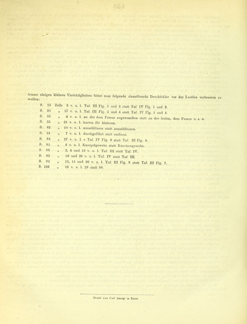 Aussei- emigeu kleinen Unriclitigkeiten bittet man folgende sinnstörende Druckfehler yor der Lectüre yerbessern zu wollen: s. 13 s. 20 s. 33 s. 35 s. 42 s. 51 s. 84 s. 85 s. 88 s. 93 s. 94 s. 126 Zeile 3 y. u. 1. Taf. in Fig. 1 und 2 statt Taf. IV Fig. 1 und 2. „ 17 y. u. 1. Taf. III Fig. 3 und 4 statt Taf. IV Fig. 1 und 4. „ 6 y. o. 1. an der dem Femur zugewandten statt an der freien, dem Femur u. s. w. „ 21 y. u. 1. harten für hinteren. „ 10 y. o. 1. ausschlössen statt ausschliessen. n 7 y. o. 1. durchgeführt statt entfernt. „ 27 y. u. 1. c Taf. IV Fig. 8 statt Taf. III Fig. 8. „ 4 y. u. 1. Knorpelgewebc statt Knochengewebe. „ 2, 6 und 19 y. u. 1. Taf. III statt Taf. IV. „ 18 und 26 y. u. 1. Taf. IV statt Taf. HI. „ 13, 15 und 20 y. u. 1. Taf. III Fig. 9 statt Taf. III Fig. 7. n 18 y. 0. 1. 38 statt 88. ■ Druck von Carl Georgi in Bonn