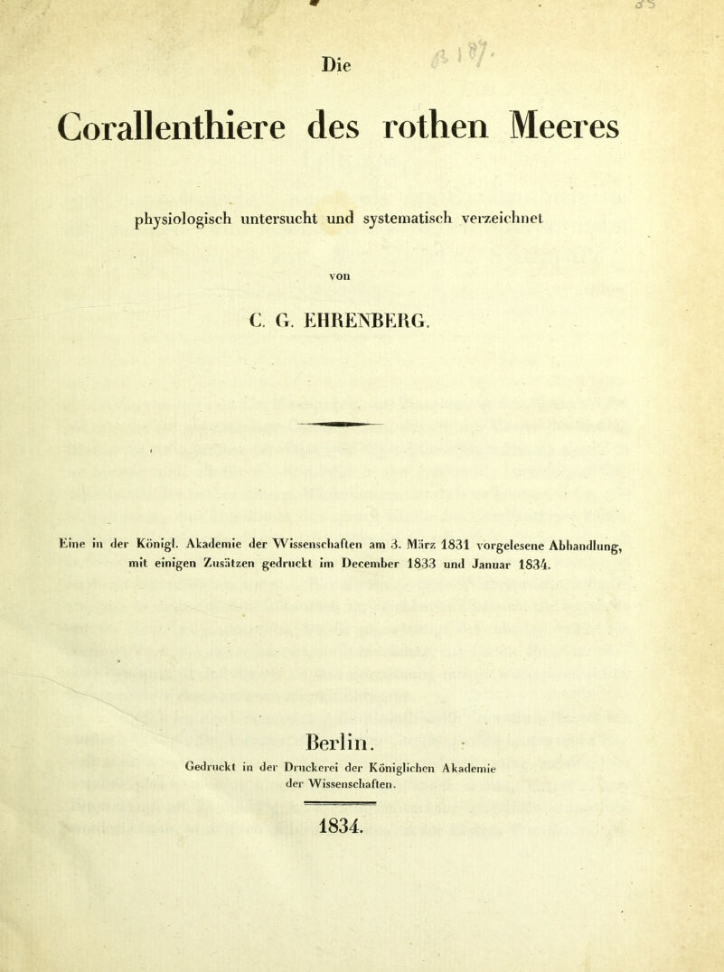 Corallenthiere des rothen Meeres physiologisch untersucht und systematisch verzeichnet von C. G. EHRENBEHG. Eine in der König!. Akademie der Wissenscliaflen am 3. März 1831 vorgelesene Abhandlung, mit einigen Zusätzen gedruckt im December 1833 und Januar 1834. Berlin. Gedruckt in der Druckerei der Königlichen Akademie der Wissenschaften. 1834.